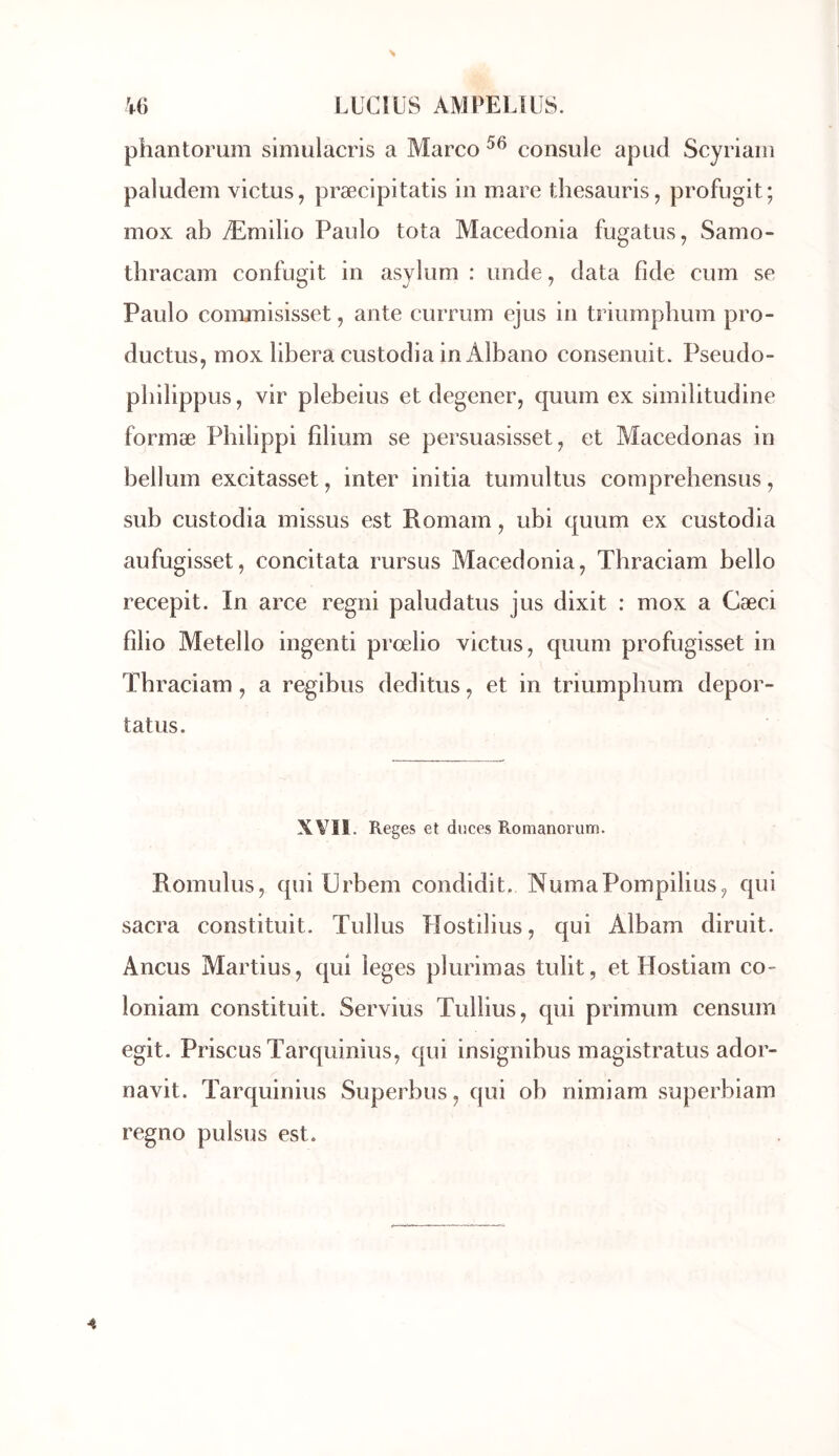phantorum simulacris a Marco consulc apud Scyriaiii paludem victus, præcipitatis in mare thesauris, profugit; mox ab Æniilio Paulo tota Macedonia fugatus, Samo- thracam confugit in asylum : unde, data fide cum se Paulo conamisisset, ante currum ejus in triumphum pro- ductus, inox libéra custodia in Albano consenuit. Pseudo- pliilippus, vir plebeius et degener, quum ex similitudine formæ Philippi fîlium se persuasisset, et Macedonas in belluin excitasset, inter initia tuinultus comprehensus, sub custodia inissus est Romain, ubi quum ex custodia aufugisset, concitata rursus Macedonia, Tbraciam bello recepit. In arce regni paludatus jus dixit : mox a Cæci filio Metello ingenti prœlio victus, quum profugisset in Tbraciam, a regibus deditus, et in triumpbum depor- tatus. XVîl. Reges et duces E-omanorum. Roinulus, qui Urbem condidit. NumaPompilius, qui sacra constituit. Tullus Hostilius, qui Albam diruit. Ancus Martius, qui leges plurimas tulit, et Hostiam co- loniam constituit. Servius Tullius, qui primum censum egit. Priscus Tarquinius, qui insignibus magistratus ador- navit. Tarquinius Superbus, qui ob nimiam superbiam regno pulsus est.