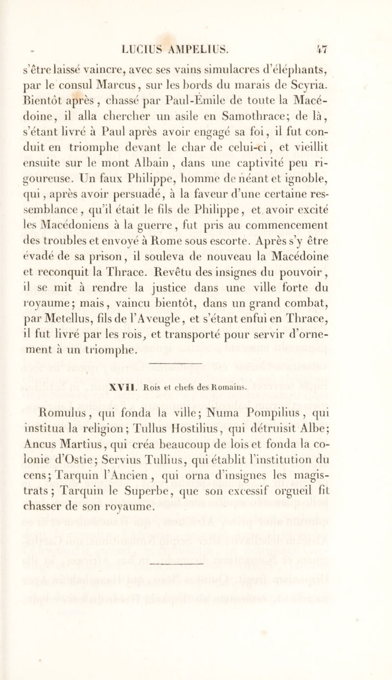 s’etro laissé vaincre, avec ses vains simulacres d’éléphants, par le consul Marcus, sur les bords du marais de Scyria. Bientôt après, chassé par Paul-Emile de toute la Macé- doine, il alla chercher un asile en Samothrace; de là, s’étant livré à Paul après avoir engagé sa foi, il fut con- duit en triomphe devant le char de celui-ci, et vieillit ensuite sur le mont Albain , dans une captivité peu ri- goureuse. Un faux Philippe, homme de néant et ignoble, cjui, après avoir persuadé, h la faveur d’une certaine res- semblance , cpi’il était le fds de Philippe, et avoir excité les Macédoniens à la guerre, fut pris au commencement des troubles et envoyé à Rome sous escorte. Après s’y être évadé de sa prison, il souleva de nouveau la Macédoine et reconquit la Thrace. Revêtu des insignes du pouvoir , il se mit à rendre la justice dans une ville forte du royaume; mais, vaincu bientôt, dans un grand combat, parMetellus, fds de l’Aveugle, et s’étant enfui en Thrace, il fut livré par les rois^ et transporté pour servir d’orne- ment à un triomphe. XVII. Rois et chefs des Romains. Romuius, qui fonda la ville; Numa Pompilius , qui institua la religion; Tullus Hostilius, qui détruisit Albe; Ancus Martius, qui créa beaucoup de lois et fonda la co- lonie d’Ostie; Servius Tullius, qui établit l’institution du cens;Tarquin l’iAncien , qui orna d’insignes les magis- trats; Tarquin le Superbe, que son excessif orgueil fit chasser de son royaume.