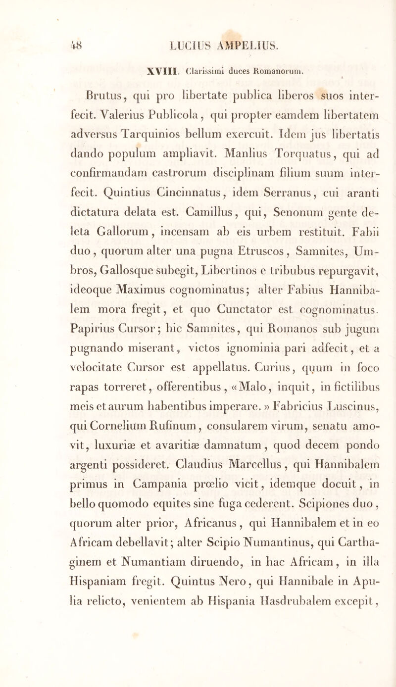 XVIII. Clai 'issimi duces Romanoruin. « Briitus, qui pro libertate publica liberos suos inter- fecit. Valerius Publicola ^ qui propter eamdem libertatem adversus Tarquinios bellum exercuit. Idem jus libertatis dando populum ampliavit. Manlius Torquatus, qui ad confirmandam castrorum disciplinam filium suum inter- fecit. Quintius Cincinnatus^ idem Serranus, cui aranti dictatura delata est. Camillus, qui, Senonum gente de- leta Gallorum, incensam ab eis urbem restituit. Fabii duo, quorum alter una pugna Etruscos, Samnites, Um- bros, Gallosque subegit, Libertinos e tribubus repurgavit, ideoque Maximus cognominatus; alter Fabius Hanniba- lem mora fregit, et quo Cunctator est eognominatus. Papirius Cursor; hic Samnites, qui Romanos sub jugum pugnando miserant, victos ignominia pari adfecit, et a velocitate Cursor est appellatus. Curius, quum in foco rapas torreret, offerentibus, «Malo, inquit, in fîctilibus meisetaurum liabentibus imperare. » Fabricius Luscinus, qui Cornelium Rufinum, consularem viruin, senatu amo- vit, luxuriæ et avaritiæ damnatum, quod decem pondo argenti possideret. Claudius Marcellus, qui Hannibalern primus in Campania prœlio vicit, idem que docuit, in belloquomodo équités sine fuga cederent. Scipiones duo , quorum alter prior, Africanus , qui Hannibalern et in eo Africam debellavit; alter Scipio Numantinus, qui Cartba- ginem et Numantiam diruendo, in bac Africam, in ilia Hispaniam fregit. Quintus Nero, qui Hannibale in Apu- lia relicto, venientem ab Hispania Hasdrubalem excepit,
