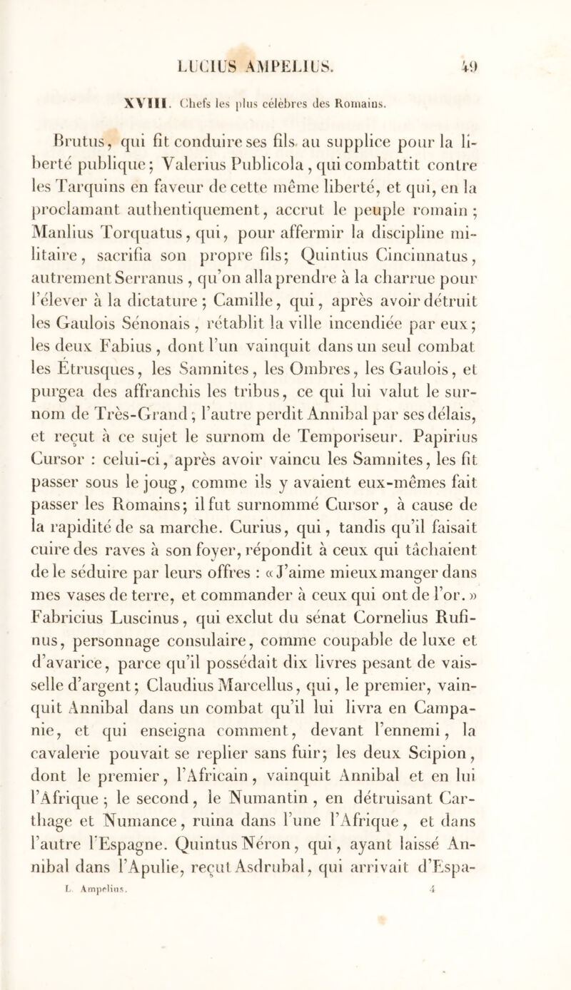 Liens AiMPEJJlS. XV'lIl. (lliefs les plus célèi)res des Romains. Briitus, qui fit conduire ses fils.au supplice pour la li- berté publique; Valerius Publicola , qui combattit contre les Tarquins en faveur de cette même liberté, et qui, en la proclamant authentiquement, accrut le peuple romain; Manlius Torquatus, qui, pour affermir la discipline mi- litaire, sacrifia son propre fils; Quintius Cincinnatus, autrement Serranus , qu’on alla prendre à la charrue pour l’élever a la dictature; Camille, qui, après avoir détruit les Gaulois Sénonais , rétablit la ville incendiée par eux; les deux Fabius , dont l’un vainquit dans un seul combat les Etrusques, les Samiiites, les Ombres, les Gaulois, et purgea des affranchis les tribus, ce qui lui valut le sur- nom de Très-Grand ; l’autre perdit Annibal par ses délais, et reçut à ce sujet le surnom de Temporiseur. Papirius Cursor : celui-ci, après avoir vaincu les Samnites, les fit passer sous le joug, comme ils y avaient eux-mêmes fait passer les Romains; il fut surnommé Cursor, à cause de la rapidité de sa marche. Curius, qui, tandis qu’il fiiisait cuire des raves à son foyer, répondit à ceux qui tâchaient de le séduire par leurs offres : «J’aime mieux manger dans mes vases de terre, et commander à ceux qui ont de l’or. » Fabricius Luscinus, qui exclut du sénat Cornélius Rufi- nus, personnage consulaire, comme coupable de luxe et d’avarice, parce qu’il possédait dix livres pesant de vais- selle d’argent ; Claudius Marcellus, qui, le premier, vain- quit Annibal dans un combat qu’il lui livra en Campa- nie, et qui enseigna comment, devant l’ennemi, la cavalerie pouvait se replier sans fuir; les deux Scipion, dont le premier, l’Africain, vainquit Annibal et en lui l’Afrique; le second, le Numantin , en détruisant Car- thage et Numance, ruina dans l’une l’Afrique, et dans l’autre lEspagne. Quintus Néron, qui, ayant laissé An- nibal dans l’Apulie, recul Asdrubal, qui arrivait d’Espa- L AmpfHns. 4