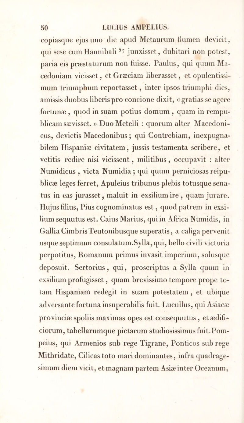 copiasque ejus iino die apud Metauruin (lumen de vieil ^ qui sese cum Hannibali ^7 junxisset, dubitari non potesl, paria eis præstaturum non fuisse. Paulus, qui quurn Ma- cedoniam vicisset, et Græciain liberasset, et opulentissi- mum triumpbum reportasset, inter ipsos triumphi dies, amissis duobus liberis pro concione dixit, « gratias se agere fortunæ , quod in suain potius domum , quam in rempu- blicam sævisset. « Duo Metelli : quorum aller Macédoni- ens, devictis Macedonibus ; qui Contrebiam, inexpugna- bilem Hispaniæ civitatem, jussis testamenta scribere, et vetitis redire nisi vicissent, militibus, occupavit : aller Numidicus , victa Numidia ; qui quum perniciosas reipu- blicæ leges ferret, Apuleius tribunus plebis totusque sena- tus in eas jurasset, maluit in exsiliumire , quam jurare. Hujusfîlius, Pius eognominatus est, quod patrem in exsi- lium sequutus est. Caius Marins, qui in Africa Numidis, in Galba CimbrisTeutonibusque superatis, a caliga pervenit usque septimum consulatum.Sylla, qui, bello civili Victoria perpotitus, Romanum primus invasit imperium, solusque deposuit. Sertorius, qui, proscriptus a Sylla quum in exsilium profugisset, quam brevissimo tempore prope to- tam Hispaniam redegit in suam potestatem , et ubique adversante fortuna insuperabilis fuit. Lucullus, qui Asiaeæ provinciæ spoliis maximas opes est consequutus , etædifi- ciorum, tabellarumque pictaruin studiosissimusfuit.Pom- peius, qui Armenios sub rege Tigrane, Ponticos sub rege Mitliridate, Cilicas toto mari dominantes, infra quadrage- simum diem vicit, etmagnam partem Asiæ inter Oceanum,