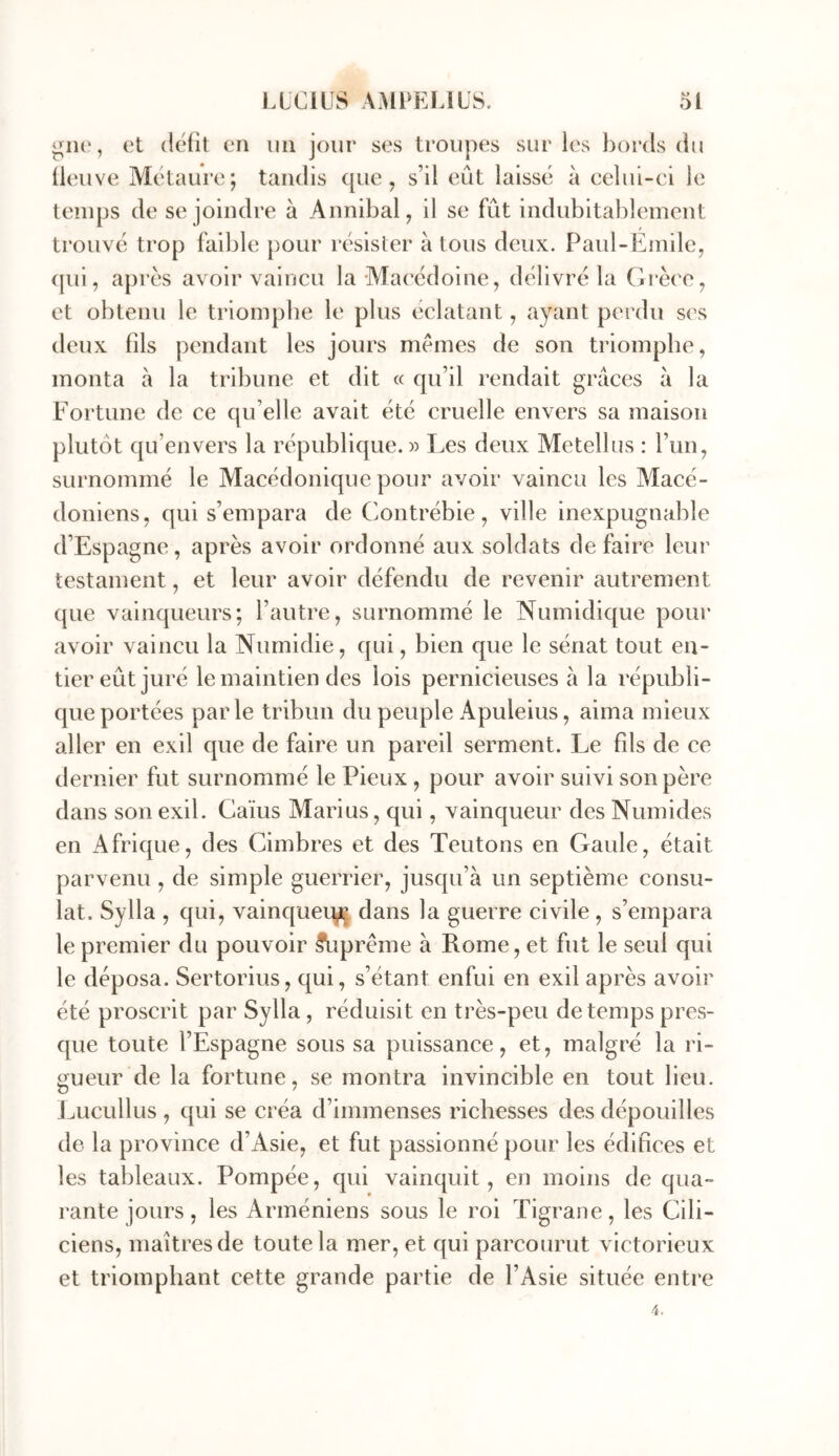 gne, et défit en nii jour ses troupes sur les bords du fleuve Métaure; tandis que, s’il eût laissé à eelui-ei le temps de se joindre à Annibal, il se fût indubitablement trouvé trop faible pour résister à tous deux. Paul-Emile, ([ui, apres avoii'vaincu la Maeédoine, délivré la Orèce, et obtenu le triomphe le plus éclatant, ayant perdu ses deux fils pendant les jours memes de son triomphe, monta à la tribune et dit « qu’il rendait grâces à la Fortune de ce qu’elle avait été cruelle envers sa maison plutôt qu’envers la république.» Les deux Metellus : l’un, surnommé le Macédonique pour avoir vaincu les Macé- doniens, qui s’empara de Contrébie , ville inexpugnable d’Espagne, après avoir ordonné aux soldats de faire leur testament, et leur avoir défendu de revenir autrement que vainqueurs; l’autre, surnommé le Numidique pour avoir vaincu la Numidie, qui, bien que le sénat tout en- tier eût juré le maintien des lois pernicieuses à la républi- que portées parle tribun du peuple Apuleius, aima mieux aller en exil que de faire un pareil serment. Le fds de ce dernier fut surnommé le Pieux , pour avoir suivi son père dans son exil. Caïus Marius, qui, vainqueur des Numides en Afrique, des Cimbres et des Teutons en Gaule, était parvenu , de simple guerrier, jusqu’à un septième consu- lat. Sylla , qui, vainqueuy^ dans la guerre civile , s’empara le premier du pouvoir ^iprême à Rome, et fut le seul qui le déposa. Sertorius, qui, s’étant enfui en exil après avoir été proscrit par Sylla , réduisit en très-peu de temps pres- que toute l’Espagne sous sa puissance, et, malgré la ri- gueur de la fortune, se montra invincible en tout lieu. J^ucullus , qui se créa d’immenses richesses des dépouilles de la province d’Asie, et fut passionné pour les édifices et les tableaux. Pompée, qui vainquit, en moins de qua- rante jours, les Arméniens sous le roi Tigraoe, les Cili- ciens, maîtres de toute la mer, et qui parcourut victorieux et triomphant cette grande partie de l’Asie située enti*e