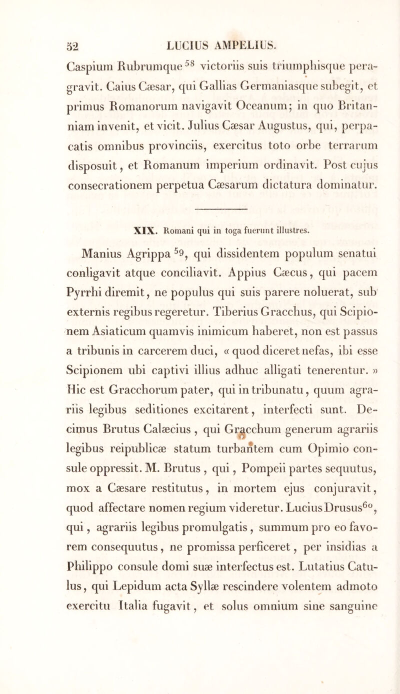 Caspium Rubrunique victoriis suis triumpliisque pera- gravit. Caius Cæsar, qui Gallias Germaniasque subegit, et primus Romanorum navigavit Oceanum; in quo Eritan- niam invenit, et vicit. Julius Cæsar Augustus, qui, perpa- catis omnibus provinciis, exercitus toto orbe terrarum disposuit, et Romanum imperium ordinavit. Post cujus consecrationem perpétua Cæsarum dictatura dominatur. XIX. Romani qui in toga fueriint illustres. Manius Agrippa ^9, qui dissidentem populum senatui conligavit atque conciliavit. Appius Cæcus, qui pacem Pyrrhi diremit, ne populus qui suis parère noluerat, sub externis regibus regeretur. Tiberius Gracchus, qui Scipio- nem Asiaticum quamvis inimicum haberet, non est passus a tribunis in carcerem duci, « quod diceretnefas, ibi esse Scipionem ubi captivi illius adhuc alligati tenerentur. » Hic est Gracchorum pater, qui in tribunatu, quum agra- riis legibus seditiones excitarent, interfecti sunt. De» cimus Brutus Calæcius , qui Grgccbum generum agrariis legibus reipublicæ statum turbantem cum Opimio con» suie oppressit. M. Brutus , qui, Pompeii partes sequutus, mox a Cæsare restitutus, in mortem ejus conjuravit, quod affectare nomenregium videretur. LuciusDrusus^®, qui, agrariis legibus promulgatis, summum pro eo favo- rem consequutus, ne promissa perfîceret, per insidias a Philippe consule domi suæ interfectus est. Lutatius Catu- lus, qui Lepidum acta Syllæ rescindere volentem admoto exercitu Italia fugavit, et soins omnium sine sanguine