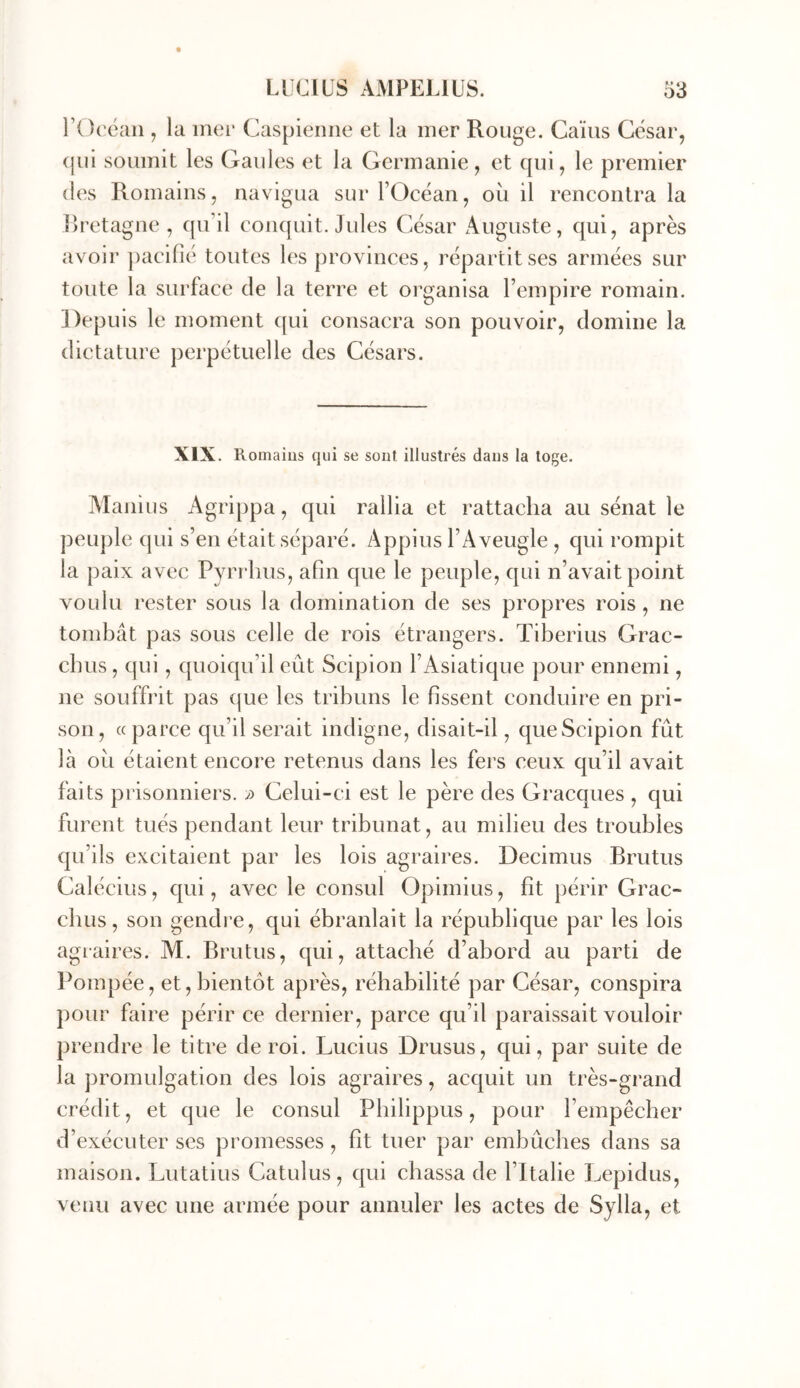 rOcéaii, la mer Caspienne et la mer Rouge. Caïus César, (|ui soumit les Gaules et la Germanie , et qui, le premier (les Romains, navigua sur l’Océan, ou il rencontra la llretagne , qu’il conquit, Jules César Auguste, qui, après avoir ])aciflé toutes les provinces, répartit ses armées sur toute la surface de la terre et organisa l’empire romain. Depuis le moment qui consacra son pouvoir, domine la dictature perpétuelle des Césars. XIX. Romaius qui se sont illustrés dans la toge. Manius Agrippa, qui rallia et rattacha au sénat le peuple qui s’en était séparé. Appius l’Aveugle , qui rompit la paix avec Pyrrhus, afin que le peuple, qui n’avait point voulu rester sous la domination de ses propres rois, ne tombât pas sous celle de rois étrangers. Tiberius Grac- chus, qui, quoiqu’il eût Scipion l’Asiatique pour ennemi, ne souffrit pas que les tribuns le fissent conduire en pri- son, «parce qu’il serait indigne, disait-il, queScipion fût Icà oit étaient encore retenus dans les fers ceux qu’il avait faits prisonniers. » Celui-ci est le père des Gracques , qui furent tués pendant leur tribunat, au milieu des troubles qu’ils excitaient par les lois agraires. Decimus Brutus Calécius, qui, avec le consul Opirnius, fit périr Grac- chus, son gendi’e, qui ébranlait la république par les lois agraires. M. Brutus, qui, attaché d’abord au parti de Pompée, et, bientôt après, réhabilité par César, conspira pour faire périr ce dernier, parce qu’il paraissait vouloir prendre le titre de roi. Lucius Drusus, qui, par suite de la promulgation des lois agraires, acquit un très-grand crédit, et que le consul Pbilippus, pour l’empêcher d’exécuter ses promesses, fit tuer par embûches dans sa maison. Lutatius Catulus, qui chassa de l’Italie Lepidus, venu avec une armée pour annuler les actes de Sylla, et