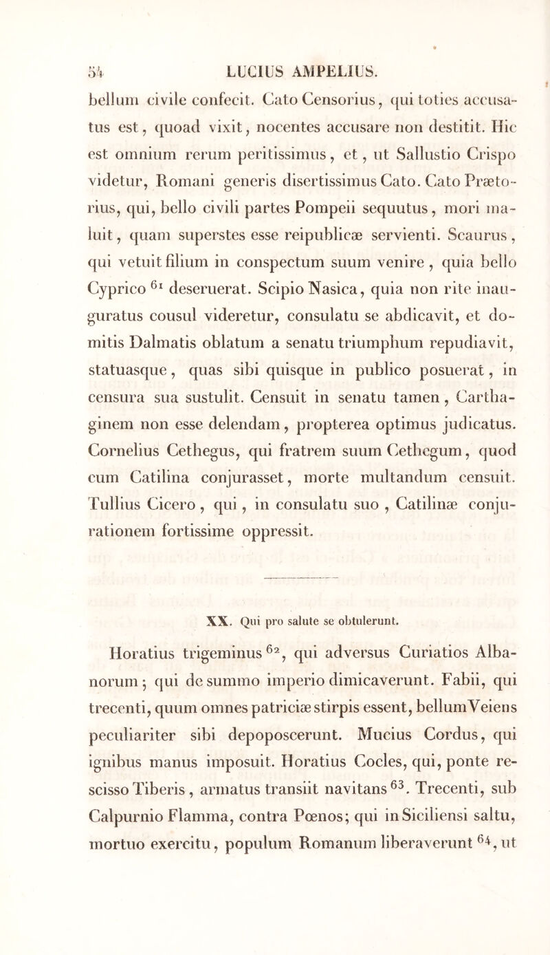 bellum civile confecit. Cato Censorius ^ qui loties accusa- tus est, c[uoacl vixit, nocentes accusare non clestitit. Hic est omnium rerum peritissimus, et, ut Sallustio Crispo videtur, Romani generis disertissimus Cato. Cato Præto- rius, qui, bello civili partes Pompeii sequutus, mori ma- luit, quam superstes esse reipublicæ servienti. Scaurus, qui vetuit fîlium in conspectum suum venire , quia bello Cyprico deseruerat. Scipio Nasica, quia non rite inau- guratus cousul videretur, consulatu se abdicavit, et do- mitis Dalmatis oblatum a senatu triumplium repudiavit, statuasque, quas sibi quisque in publico posuerat, in censura sua sustulit. Censuit in senatu tamen, Cartba- ginem non esse delendam, propterea optimus judicatus. Cornélius Céthégus, qui fratrem suum Cetbcgum, quod cum Catilina conjurasset, morte multandum censuit. Tullius Cicero , qui, in consulatu suo , Catilinæ conju- rationem fortissime oppressit. XX. Qui pro sainte se obtulerunt. Horatius trigeminus qui adversus Curiatios Alba- norunij qui dcsummo imperio dimicaverunt. Fabii, qui trecenti, quum omnes patriciæstirpis essent, bellumVeiens peculiariter sibi depoposcerunt. Mucius Cordus, qui ignibus manus imposuit. Horatius Codes, qui, ponte re- scisso Tiberis , armatus transiit navitans^^. Trecenti, sub Calpurnio Flamma, contra Pœnos; qui inSiciliensi saltu, mortuo exercitu, populum Romarium liberaverunt ut