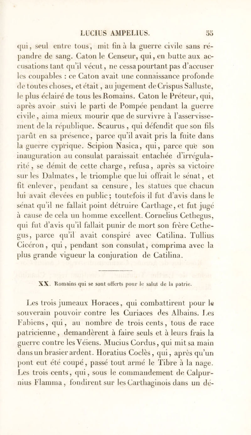 (|ui, SPiil ciiti'e tous, mit fin a la guerre civile sans ré- pandre de sang. Caton le Censeur, qui, en butte aux ac- cusations tant qu’il vécut, ne cessa pourtant pas d’accuser les coupables : ce Caton avait une connaissance profonde de toutes choses, et était, au jugement deCrispus Salluste, le plus éclairé de tous les Romains. Caton le Préteur, qui, après avoir suivi le parti de Pompée pendant la guerre civile, aima mieux mourir que de survivre à l’asservisse- ment de la république. Scaurus , qui défendit que son fils ])arût en sa présence, parce qu’il avait pris la fuite dans la guerre cyprique. Scipion Nasica, qui, parce que son inauguration au consulat paraissait entachée d’irrégula- rité , se démit de cette charge, refusa, après sa victoire sur les Dalmates, le triomphe que lui offrait le sénat, et fit enlever, pendant sa censure, les statues que chacun lui avait élevées en public ; toutefois il fut d’avis dans le sénat qu’il ne fallait point détruire Carthage, et fut jugé à cause de cela un homme excellent. Cornélius Céthégus, qui fut d’avis qu’il fallait punir de mort son frère Céthé- gus, parce qu’il avait conspiré avec Catilina. Tullius Cicéron, qui, pendant son consulat, comprima avec la plus grande vigueur la conjuration de Catilina. XX. Romains qui se sont offerts pour ie salut de la patrie. J^es trois jumeaux Horaces, qui combattirent pour le souverain pouvoir contre les Curiaces des Alhains. Les Fahiens, qui, au nombre de trois cents, tous de race patricienne, demandèrent à faire seuls et à leurs frais la guerre contre lesVéiens. Mucius Cordus, qui mit sa main dans un brasier ardent. Horatius Codés, qui, après qu’un pont eut été coupé, passé tout armé le Tibre à la nage. Les trois cents, qui, sous le commandement de Calpur- nius Flamma, fondirent sur les Carthaginois dans un dé-