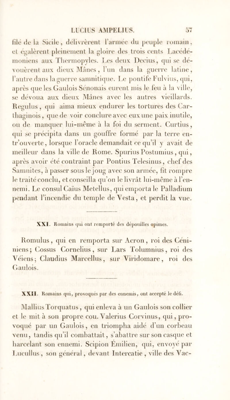 M tmm filé (ie la Sicile, dclivrèrent Farmée du peuple roiiiain, et- égalèrent pleiiieineiit la gloire des trois cents Tjaeédé- inoniens aux Therinopyles. j.es deux Decius, (jui se dé- vouèi'ent aux dieux Mânes , Fini dans la guerre latine, Faiiti‘e dans la guerre samniti(|ue. Le ])ontife Fulvius, (jui, après (jueles Gaulois Sènonais eurent mis le feu à la ville, se dévoua aux dieux Mânes avec les autres vieillards. Regulus , qui aima mieux endurer les tortures des Car- thaginois, que de voir conclure avec eux une paix inutile, ou de manquer lui-mème à la foi du serment. Curtius, ([ui se précipita dans un gouffre formé par la terre en- trouverte, lorsque Foracle demandait ce qu’il y avait de meilleur dans la ville de Rome. Spurius Postumius , qui, après avoir été contraint par Ponlius Telesinus, chef des Samnites, à passer sous le joug avec son armée, fit rompre le traité conclu, et conseilla qu’on le livrât lui-même à l’en- nemi. Le consul Caïus Metellus, qui emporta le Palladium pendant l’incendie du temple de Yesta, et perdit la vue. XXI. Romains (jui ont rt'mporté des dépouilles opimes. Romulus, qui en remporta sur Acron, roi des Céni- niens; Cossus Cornélius, sur Lars Tolumnius, roi des Véiens; Claudius Marcelhis, sur Viridomare, roi des Gaulois. XXÎl. Romains qui, provoqués par des ennemis, ont accepté le défi. Aîallius Torquatus , qui enleva â un Gaulois son collier et le mit à son propre cou. Valerius Corvinus, qui, pro- voqué par un Gaulois, en triompha aidé d’un corbeau venu, tandis qu’il combattait, s’abattre sur son casque et harcelant son ennemi. Scipion Emilien, qui, envoyé par Lucullus, son général, devant Intercatie , ville des Yac-