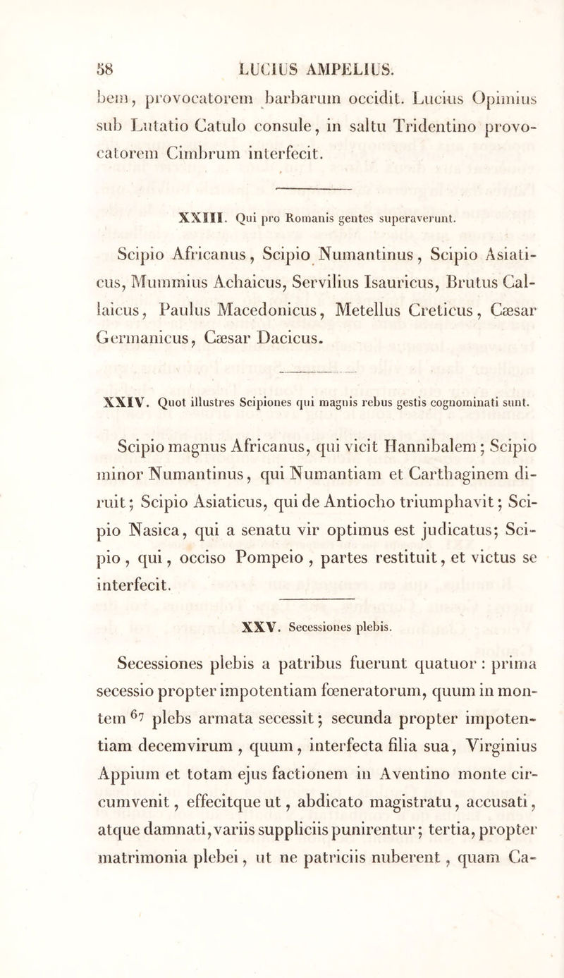 bein, provocatorem barbaruin occidit. Lucius Opimius sub Lutatio Catulo consule, in saltu Trideiitino provo- catorein Cimbrum interfecit. XXIII. Qui pro Romanis gentes superaverunt. Scipio Africanus, Scipio Numantinus, Scipio Asiati- cus, Mummius Achaicus^ Servilius Isauricus, Brutus Gal- laicLis, Paulus Macedonicus, Metellus Creticus, Cæsar Gerinanicus, Cæsar Dacicus. XXIV. Quoi illustres Scipiones cpii magnis rebus gestis cognorninati sunt. Scipio magnus Africanus, qui vicit Hannibalem ; Scipio minor Numantinus, qui Numantiam et Cartbaginem di- rait ; Scipio Asiaticus, qui de Antiocbo triumphavit ; Sci- pio Nasica, qui a senatu vir optimus est judicatus; Sci- pio , qui, occiso Pompeio , partes restituit, et victus se interfecit. XXV. Secessiones plebis. Secessiones plebis a patribus fuerunt quatuor : prima secessio propter impotentiam fœneratorum, quum in mon- tem ^7 plebs armata secessit *, secunda propter impoten- tiam decemvirum , quum, interfecta fîlia sua, Virginius Appium et totam ejus factionem in Aventino monte cir- cumvenit, effecitque ut, abdicato magistratu, accusati, atque damnati,variis suppliciis punirentur ; tertia, propter matrimonia plebei, ut ne patriciis nuberent, quam Ca-