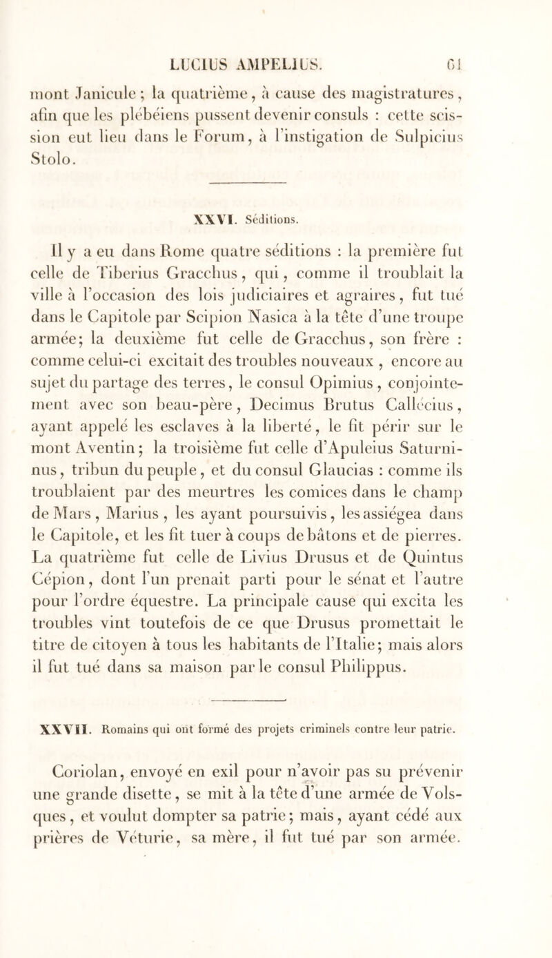 mont Janicule ; la quatrième , à cause des magistratures , afin que les plébéiens pussent devenir consuls : cette scis- sion eut lieu dans le Forum, à rinstigation de Sulpicius Stolo. XXVI. Séditions. Il y a eu dans Rome quatre séditions : la première fut celle de Tiberius Gracchus, qui, comme il troublait la ville a l’occasion des lois judiciaires et agraires, fut tué dans le Capitole par Scipion Nasica à la tête d’une troupe armée; la deuxième fut celle de Gracchus, son frère : comme celui-ci excitait des troubles nouveaux , encore au sujet du partage des terres, le consul Opimius , conjointe- ment avec son beau-père, Decimus Brutus Callécius, ayant appelé les esclaves à la liberté, le fit périr sur le mont Aventin ; la troisième fut celle d’Apuleius Saturni- nus, tribun du peuple, et du consul Glaucias : comme ils troublaient par des meurtres les comices dans le champ de Mars, Marins, les ayant poursuivis, les assiégea dans le Capitole, et les fit tuer à coups de bâtons et de pierres. La quatrième fut celle de Livius Drusus et de Quintus Cépion, dont Fun prenait parti pour le sénat et l’autre pour l’ordre équestre. La principale cause qui excita les troubles vint toutefois de ce que Drusus promettait le titre de citoyen à tous les habitants de l’Italie ; mais alors il fut tué dans sa maison parle consul Pliilippus. XXVII. Romains qui ont formé des projets criminels contre leur patrie. Coriolan, envoyé en exil pour n’avoir pas su prévenir une grande disette, se mit à la tête d’une armée de Vols- ques , et voulut dompter sa patrie ; mais, ayant cédé aux prières de Véturie, sa mère, il fut tué par son armée.