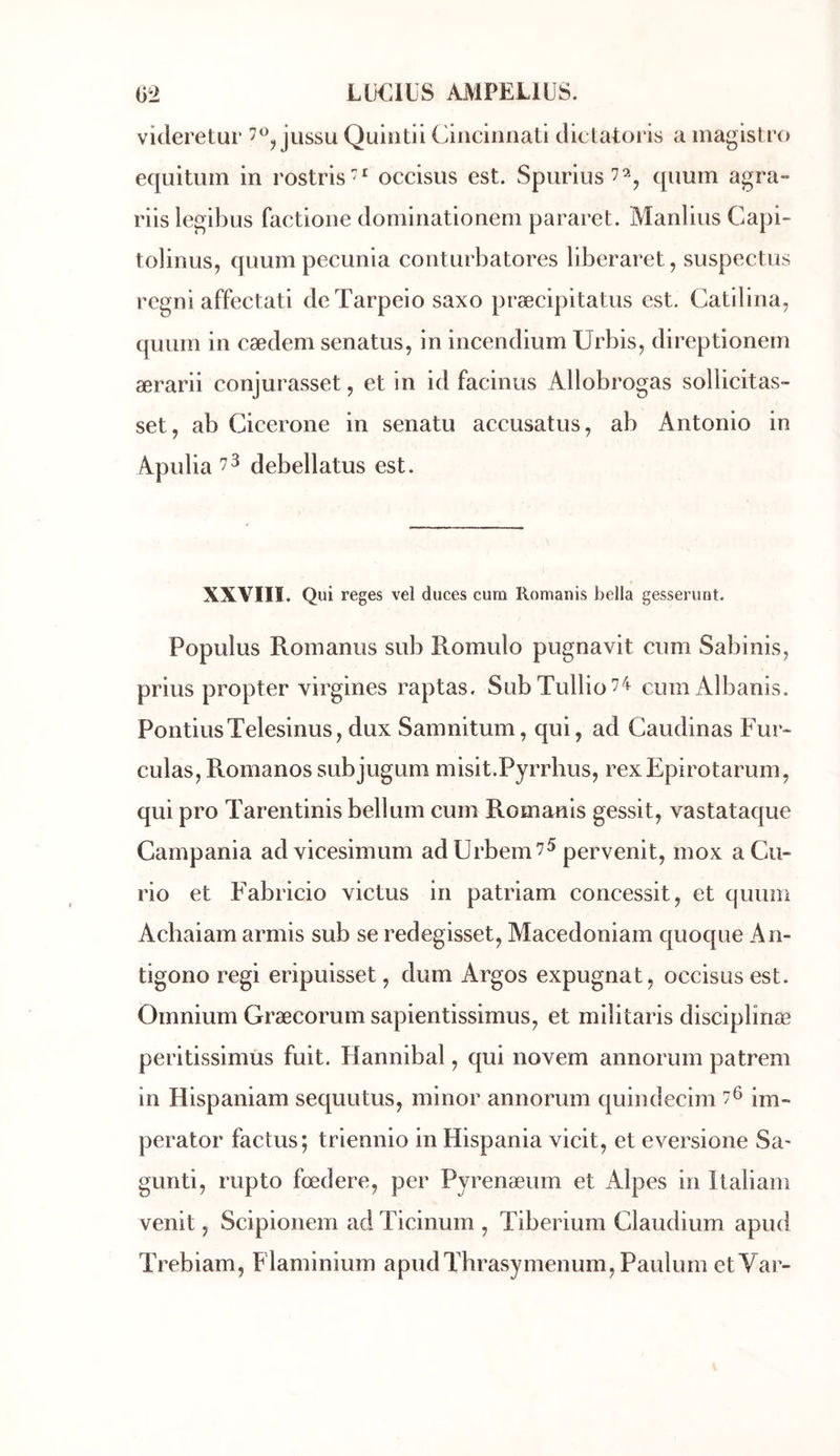 videretur jussu Quintii Cincinnati clictatoris a magistro equitum in rostris^^ occisus est. Spurius^^, qimm agra- riis legibus factione dominationem pararet. Manlius Capi- tolinus, quuin pecunia conturbatores liberaret, suspectus rcgni affectati deTarpeio saxo præcipitatus est. Catilina, quiim in cædem senatus, in incendium Urbis, direptionem ærarii conjurasset, et in id facinus Allobrogas sollicitas- set, ab Cicerone in senatu accusatus, ab Antonio in Apulia 73 debellatus est. XXVIII. Qui reges vel duces cum Romanis bella gesserunt. Populus Romanus sub Romulo pugnavit cum Sabinis, prius propter virgines raptas. SubTullio^^^ cum Albanis. PondusTelesinus, dux Samnitum, qui, ad Caudinas Fur- culas, Romanos subjugum misit.Pyrrhus, rexEpirotarum, qui pro Tarentinisbellum cum Romanis gessit, vastataque Gampania advicesimum adUrbem^^ pervenit, mox aCu- rio et Fabricio victus in patriam concessit, et quum Achaiam armis sub se redegisset, Macedoniam quoque An- tigono régi eripuisset, dum Argos expugnat, occisus est. Omnium Græcorum sapientissimus, et militaris disciplinæ peritissimùs fuit. Hannibal, qui novem annorum patrem in Hispaniam sequutus, minor annorum quindecim im- perator factus; triennio in Hispania vicit, et eversione Sa' gunti, rupto fœdere, per Pyrenæum et Alpes in Italiam venit, Scipionem ad Ticinum , Tiberium Claudium apud Trebiam, Flaminium apudThrasymenum, Paulurn etVar-