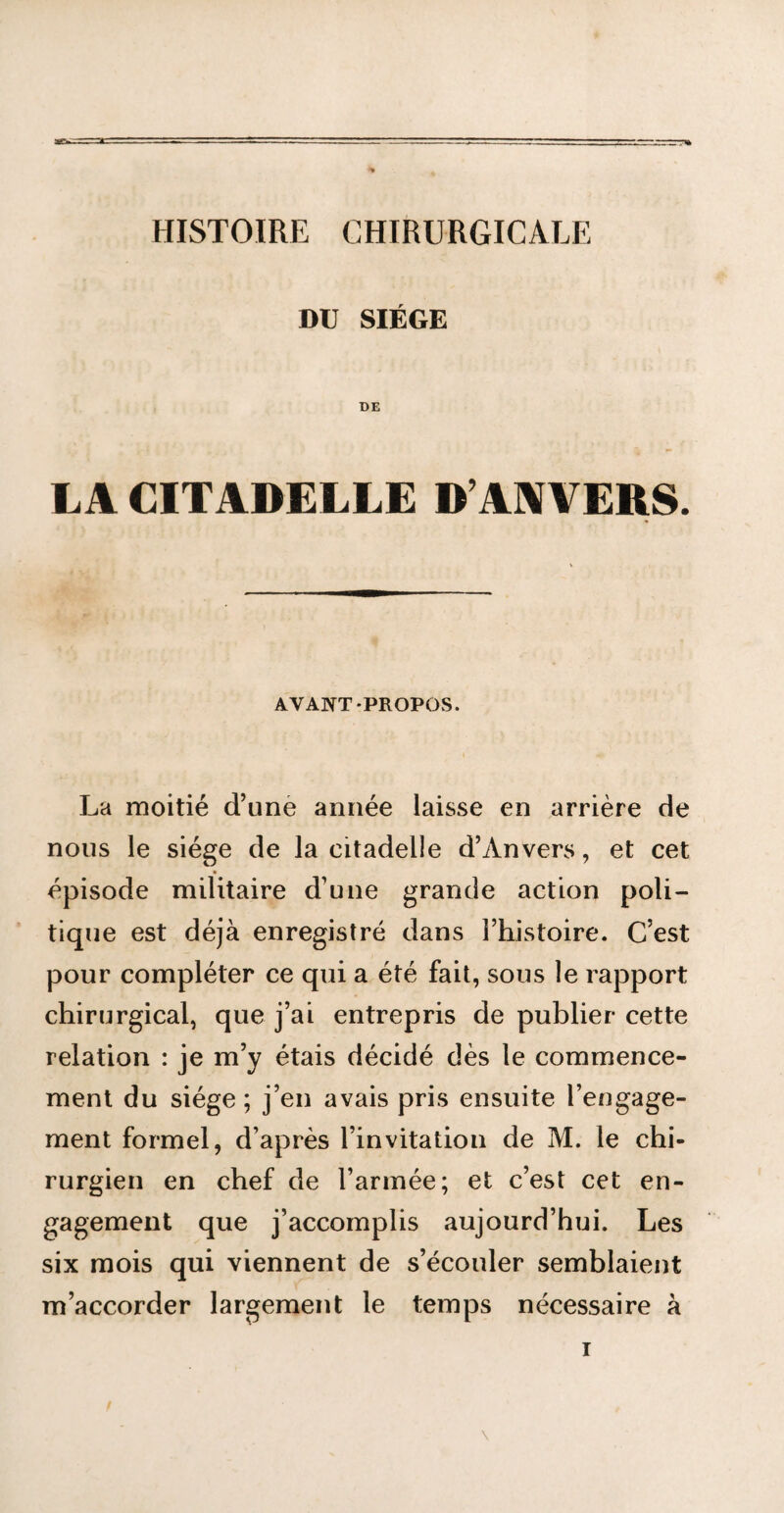 asw. HISTOIRE CHIRURGICALE DU SIÈGE DE LA CITADELLE D’ANVERS. AVANT-PROPOS. La moitié d’une année laisse en arrière de nous le siège de la citadelle d’Anvers, et cet épisode militaire d’une grande action poli¬ tique est déjà enregistré dans l’histoire. C’est pour compléter ce qui a été fait, sous le rapport chirurgical, que j’ai entrepris de publier cette relation : je m’y étais décidé dès le commence¬ ment du siège; j’en avais pris ensuite l’engage¬ ment formel, d’après l’invitation de M. le chi¬ rurgien en chef de l’armée; et c’est cet en¬ gagement que j’accomplis aujourd’hui. Les six mois qui viennent de s’écouler semblaient m’accorder largement le temps nécessaire à \