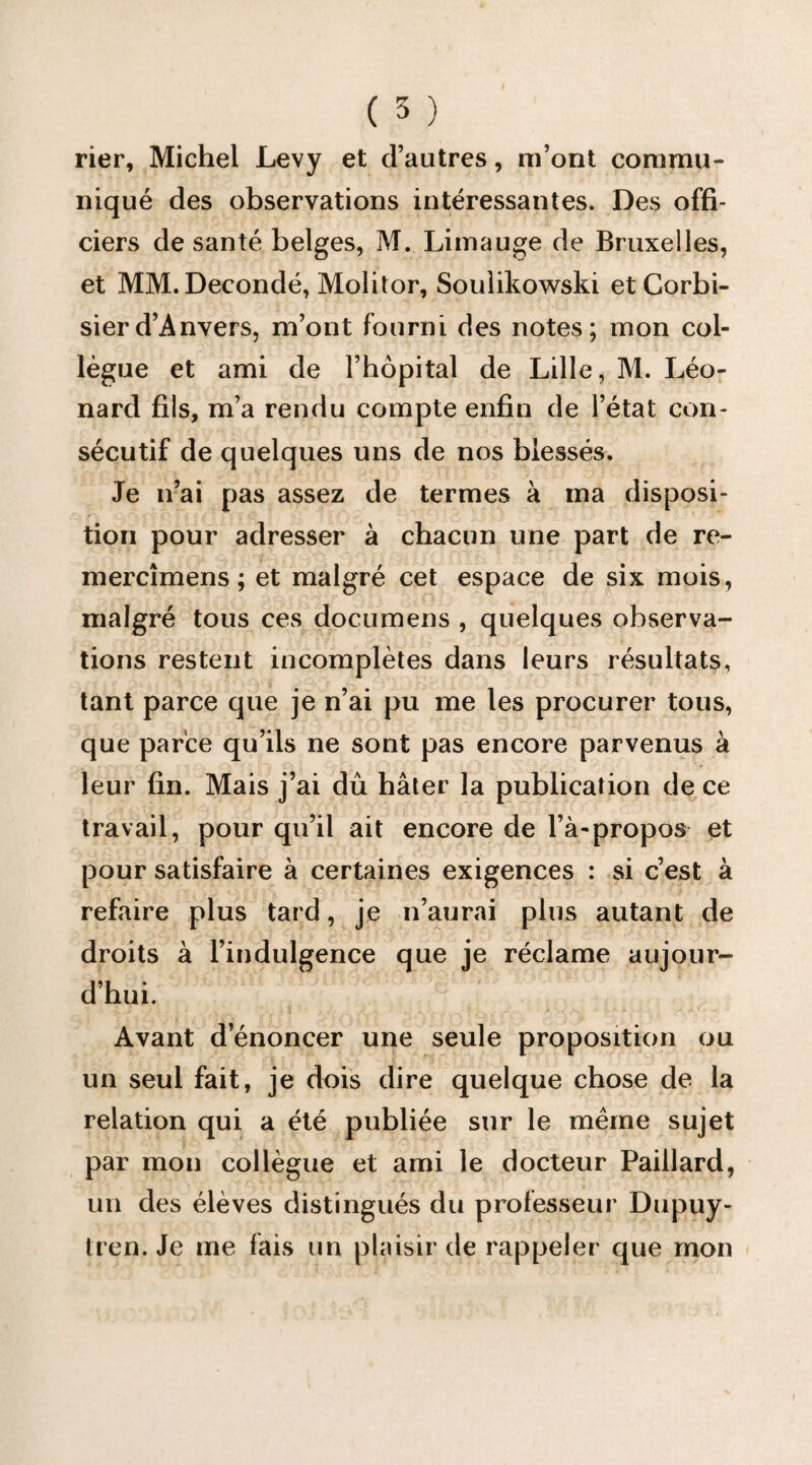 rier, Michel Levy et d’autres, m’ont commu¬ niqué des observations intéressantes. Des offi¬ ciers de santé belges, M. Limauge de Bruxelles, et MM. Decondé, Molitor, Soulikowski et Corbi- sierd’Anvers, m’ont fourni des notes; mon col¬ lègue et ami de l’hôpital de Lille, M. Léo¬ nard fils, m’a rendu compte enfin de l’état con¬ sécutif de quelques uns de nos blessés. Je n’ai pas assez de termes à ma disposi¬ tion pour adresser à chacun une part de re- mercîmens ; et malgré cet espace de six mois, malgré tous ces documens , quelques observa¬ tions restent incomplètes dans leurs résultats, tant parce que je n’ai pu me les procurer tous, que parce qu’ils ne sont pas encore parvenus à leur fin. Mais j’ai dû hâter la publication de ce travail, pour qu’il ait encore de l’à-propos et pour satisfaire à certaines exigences : si c’est à refaire plus tard, je n’aurai plus autant de droits à l’indulgence que je réclame aujour¬ d’hui. Avant d’énoncer une seule proposition ou un seul fait, je dois dire quelque chose de la relation qui a été publiée sur le meme sujet par mon collègue et ami le docteur Paillard, un des élèves distingués du professeur Dupuy- tren. Je me fais un plaisir de rappeler que mon