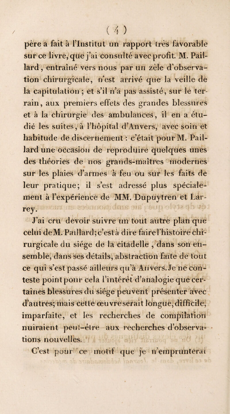 père a fait à l’Institut un rapport très favorable sur ce livre, que j’ai consulté avec profit. M. Pail¬ lard , entraîné vers nous par un zèle d’observa¬ tion chirurgicale, n'est arrivé que la veille de la capitulation ; et s’il n’a pas assisté, sur le ter¬ rain, aux premiers effets des grandes blessures et à la chirurgie des ambulances, il en a étu¬ dié les suites, à l’hôpital d’Anvers, avec soin et habitude de discernement : c’était pourM. Pail¬ lard une occasion de reproduire quelques unes des théories de nos grands-maîtres modernes sur les plaies d’armes à feu ou sur les faits de leur pratique; il s’est adressé plus spéciale¬ ment à l’expérience de MM. Bupuytren et Lar¬ rey. J’ai cru devoir suivre un tout autre plan que celui deM. Paillard;c’està dire faire 1’histoire chi¬ rurgicale du siège de la citadelle , dans son en¬ semble, dans ses détails, abstraction faite de tout ce qui s’est passé ailleurs qu’à Anvers. Je ne con¬ teste point pour cela l’intérêt d’analogie que cer¬ taines blessures du siège peuvent présenter avec j£ . t » 4 |f ï d’autres; mais cette œuvre serait longue, difficile, imparfaite, et les recherches de compilation nuiraient peut—être aux recherches d’observa¬ tions nouvelles. C’est pour ce motif que je tiemprunterai