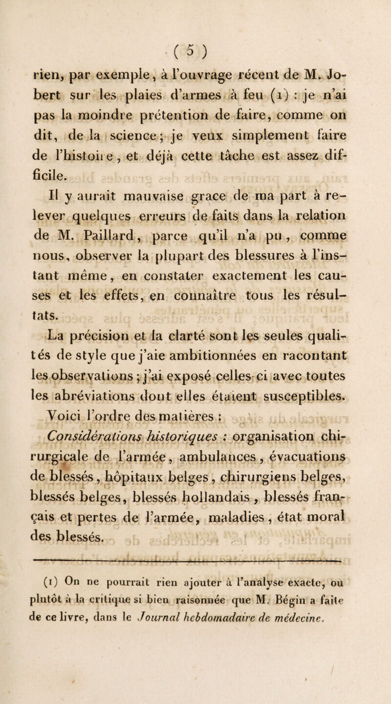 rien, par exemple, à l’ouvrage récent de M, Jo- bert sur les plaies d’armes à feu (i) : je n’ai pas la moindre prétention de faire, comme on dit, de la science; je veux simplement faire de l’histoire , et déjà cette tâche est assez dif¬ ficile. Il y aurait mauvaise grâce de ma part à re¬ lever quelques erreurs de faits dans la relation de M. Paillard, parce qu’il n’a pu, comme nous, observer la plupart des blessures à l’ins¬ tant meme, en constater exactement les cau¬ ses et les effets, en connaître tous les résul¬ tats. La précision et la clarté sont les seules quali¬ tés de style que j’aie ambitionnées en racontant les observations ; j’ai exposé celles-ci avec toutes les abréviations dont elles étaient susceptibles. Voici l’ordre des matières : Considérations historiques : organisation chi¬ rurgicale de l’armée, ambulances, évacuations de blessés, hôpitaux belges, chirurgiens belges, blessés belges, blessés hollandais , blessés fran¬ çais et pertes de l’armée, maladies, état moral des blessés. (0 On ne pourrait rien ajouter à t’analyse exacte, ou plutôt à la critique si bien raisonnée que M, Bégin a faite de ce livre, dans le Journal hebdomadaire de médecine, I