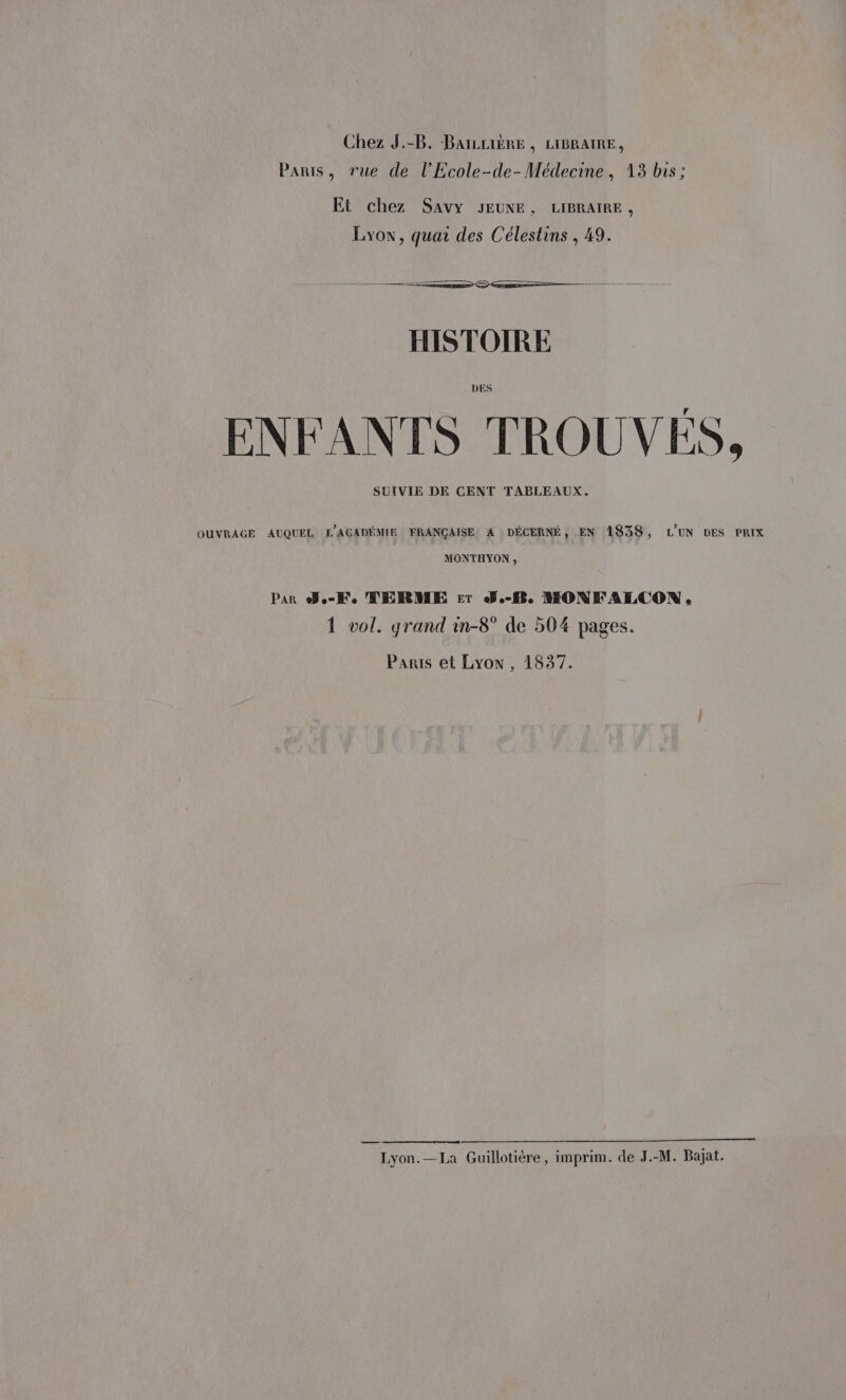 Chez J.-B. BaïLLIÈRE , LIBRAIRE, Paris, rue de l’Ecole-de-Médecine, 13 bis; Et chez Savy JEUNE, LIBRAIRE, Lyow, quai des Célestins , 49. HISTOIRE ENFANTS TROUVÉS. SUIVIE DE CENT TABLEAUX. OUVRAGE AUQUEL L'ACADÉMIE FRANÇAISE A DÉCERNÉ, EN 1938, LUN DES PRIX MONTHYON , Par Joel MERME Er J.-fBe WMONFALCON., 1 vol. grand in-8° de 504 pages. Paris et Lyon, 1837. Lyon.—La Guillotière, imprim. de J.-M. Bajat.