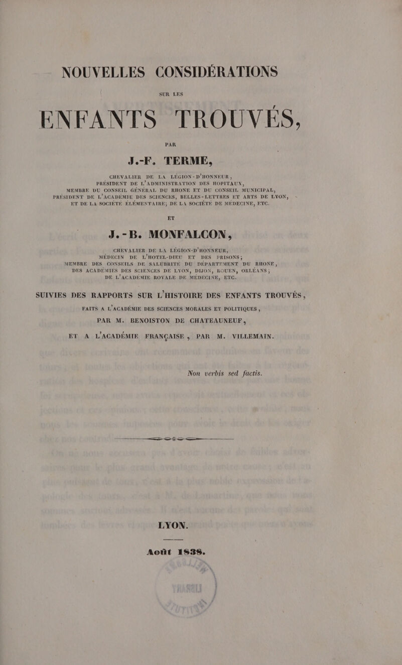 SUR LES ENFANTS TROUVÉES, PAR J.-F, TERME, CHEVALIER DE LA LÉGION-D'HONNEUR , PRESIDENT DE L'ADMINISTRATION DES HOPITAUX, MEMBRE DU CONSEIL GÉNÉRAL DU RHONE ET DU CONSEIL MUNICIPAL, PRÉSIDENT DE L'ACADEMIE DES SCIENCES, BELLES-LETTRES ET ARTS DE LYON, ET DE LA SOCIÈTÉ ÉLÉMENTAIRE, DE LA SOCIÉTE DE MEDECINE, ETC. ET J. vx B. MONFALCON , CHEVALIER DE LA LÉGION-D'HONNEUR, MÉDECIN DE L'HOTEL-DIEU ET DES PRISONS; MEMBRE DES CONSEILS DE SALUBRITE DU DEPARTEMENT DU RHONE, DES ACADEMIES DES SCIENCES DE LYON, DIJON, ROUEN, ORLÉANS ; DE L’ACADEMIE ROYALE DE MÉDECINE, ETC. SUIVIES DES RAPPORTS SUR L'HISTOIRE DES ENFANTS TROUVÉS, FAITS A L'ACADÉMIE DES SCIENCES MORALES ET POLITIQUES , PAR M. BENOISTON DE CHATEAUNEUF, ET A L'ACADÉMIE FRANÇAISE, PAR M. VILLEMAIN. Non verbis sed factis. © &lt;— LYON. Août 1938.