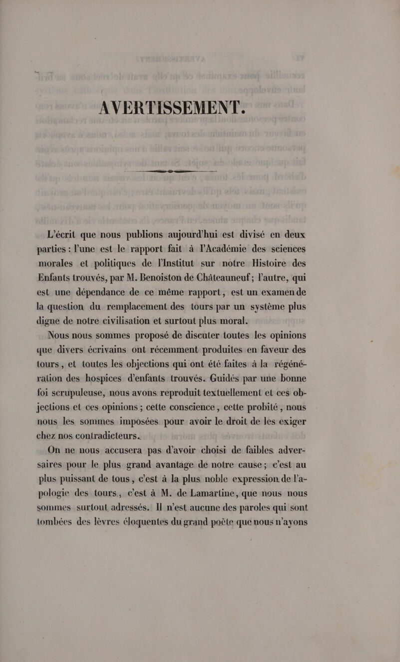 AVERTISSEMENT. L’écrit que nous publions aujourd’hui est divisé en deux parties : l’une est le rapport fait à l’Académie des sciences morales et politiques de linstitut sur notre Histoire des Enfants trouvés, par M. Benoiston de Châteauneuf ; l’autre, qui est une dépendance de ce même rapport, est un examen de la question du remplacement des tours par un système plus digne de notre civilisation et surtout plus moral. Nous nous sommes proposé de discuter toutes les opinions que divers écrivains ont récemment produites en faveur des tours , et toutes les objections qui ont été faites à la régéné- ralion des hospices d'enfants trouvés. Guidés par une bonne foi scrupuleuse, nous avons reproduit textuellement et ces ob- jeclions et ces opinions ; cette conscience , cette probité , nous nous les sommes imposées pour avoir le droit de les exiger chez nos contradicteurs. On ne nous accusera pas d’avoir choisi de faibles adver- saires pour le plus grand avantage de notre cause; e’est au plus puissant de tous, c’est à la plus noble expression de Pa- pologie des tours, c’est à M. de Lamartine, que nous nous sommes surtout adressés. Il n’est aucune des paroles qui sont tombées des lèvres éloquentes du grand poète que nous n’ayons