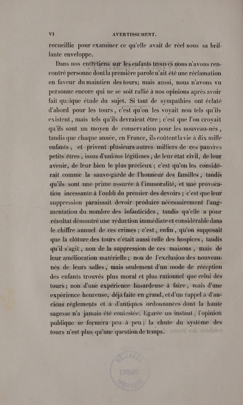 recueillie pour examiner ce qu'elle avait de réel sous sa bril- lante enveloppe. Dans nos entretiens sur les enfants trouvés nous n'avons ren- contré personne dontla première parole n’ait été une réclamation en faveur du maintien destours; mais aussi, nous n'avons vu personne encore qui ne se soit rallié à nos opinions après avoir fait quelque étude du sujet. Si tant de sympathies ont éclaté d'abord pour les tours, c’est qu'on les voyait non tels qu'ils existent, mais tels qu'ils devraient être ; c'est que l’on croyait qu'ils sont un moyen de conservation pour les nouveau-nés , tandis que chaque année, en France, ils coûtent la vie à dix mille enfants, et privent plusieurs autres milliers de ces pauvres petits êtres , issus d’unions légitimes , de leur état civil, de leur avenir, de leur bien le plus précieux ; c’est qu’on les considé- rait comme la sauve-garde de l'honneur des familles , tandis qu'ils sont une prime assurée à l’immoralité, et une provoca- tion incessante à l'oubli du premier des devoirs ; c’est que leur suppression paraissait devoir produire nécessairement l’aug- mentation du nombre des infanticides, tandis qu'elle à pour résultat démontré une réduction immédiate et considérable dans le chiffre annuel de ces erimes ; c’est, enfin, qu'on supposait que la clôture des tours c'était aussi celle des hospices, tandis qu'il s’agit, non de la suppression de ces maisons , mais de leur amélioration matérielle ; non de l'exclusion des nouveau- nés de leurs salles, mais seulement d’un mode de réception des enfants trouvés plus moral et plus rationnel que celui des tours ; non d’une expérience hasardeuse à faire, mais d’une expérience heureuse, déjà faite en grand, et d’un rappel à d'an- ciens réglements et à d'antiques ordonnances dont la haute sagesse Wa jamais été coniesiée. Egarée un instant, l'opiniot publique se formera peu à peu; la chute du système des tours n’est plus qu’une question de temps.