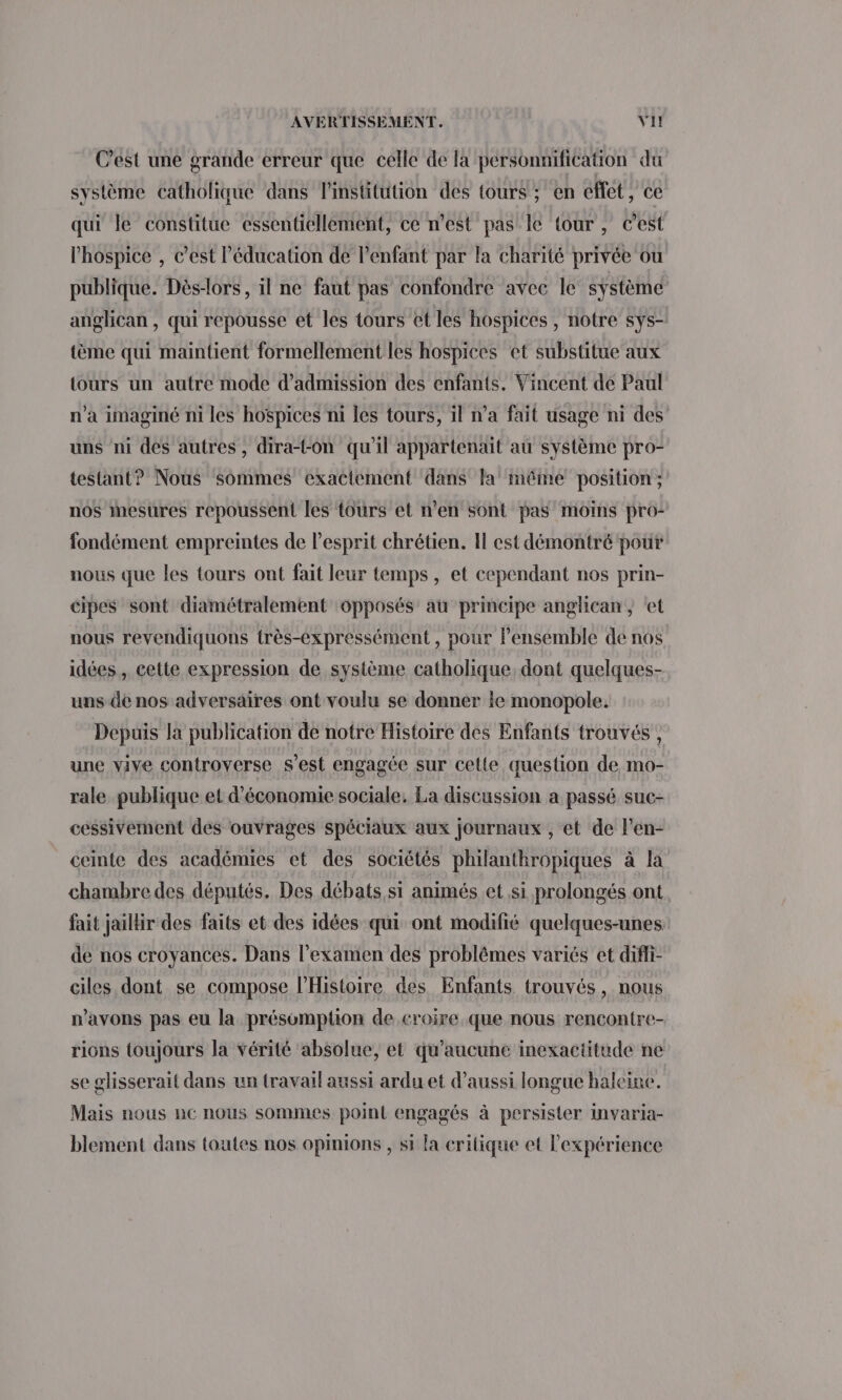 C’est une grande erreur que celle de la pérsonnification du système catholique dans l'institution des tours ; en eflet, ce qui le constitue essentiellement, ce n’est pas le tour, c’est l’hospice , c’est l'éducation de l'enfant par la charité privée ou publique. Dès-lors, il ne faut pas confondre avec le système anglican , qui repousse et les tours et les hospices , notre sys- {ème qui maintient formellement les hospices et substitue aux tours un autre mode d'admission des enfants. Vincent de Paul n’à imaginé ni les hospices ni les tours, il n’a fait usage ni des uns ni des autres, dira-t-on qu'il appartenait au système pro- testant? Nous sommes exactement dans la méme position; nos mesures repoussent les tours et n’en sont pas moins pro- fondément empreintes de l'esprit chrétien. Il est démontré pour nous que les tours ont fait leur temps, et cependant nos prin- cipes sont diamétralement ‘opposés au principe anglican , ‘et nous revendiquons très-expressément, pour l’ensemble de nos idées , cette expression de système catholique, dont quelques- uns de nos adversaires ont voulu se donner le monopole. Depuis la publication de notre Histoire des Enfants trouvés , une vive controverse s’est engagée sur cette question de mo- rale publique et d'économie sociale. La discussion a passé suc- cessivement des ouvrages spéciaux aux journaux , et de l’en- ceinte des académies et des sociétés philanthropiques à la chambre des députés. Des débats si animés et si prolongés ont fait jaillir des faits et des idées qui ont modifié quelques-unes de nos croyances. Dans l'examen des problèmes variés et difi- ciles dont se compose lHistoire des Enfants trouvés, nous n'avons pas eu la présomption de croire que nous rencontre- rions toujours la vérité absolue, et qu'aucune inexactitude ne se glisserait dans un travail aussi ardu et d'aussi longue haleine. Mais nous ne nous sommes point engagés à persister invaria- blement dans toutes nos opinions , si la critique et l'expérience