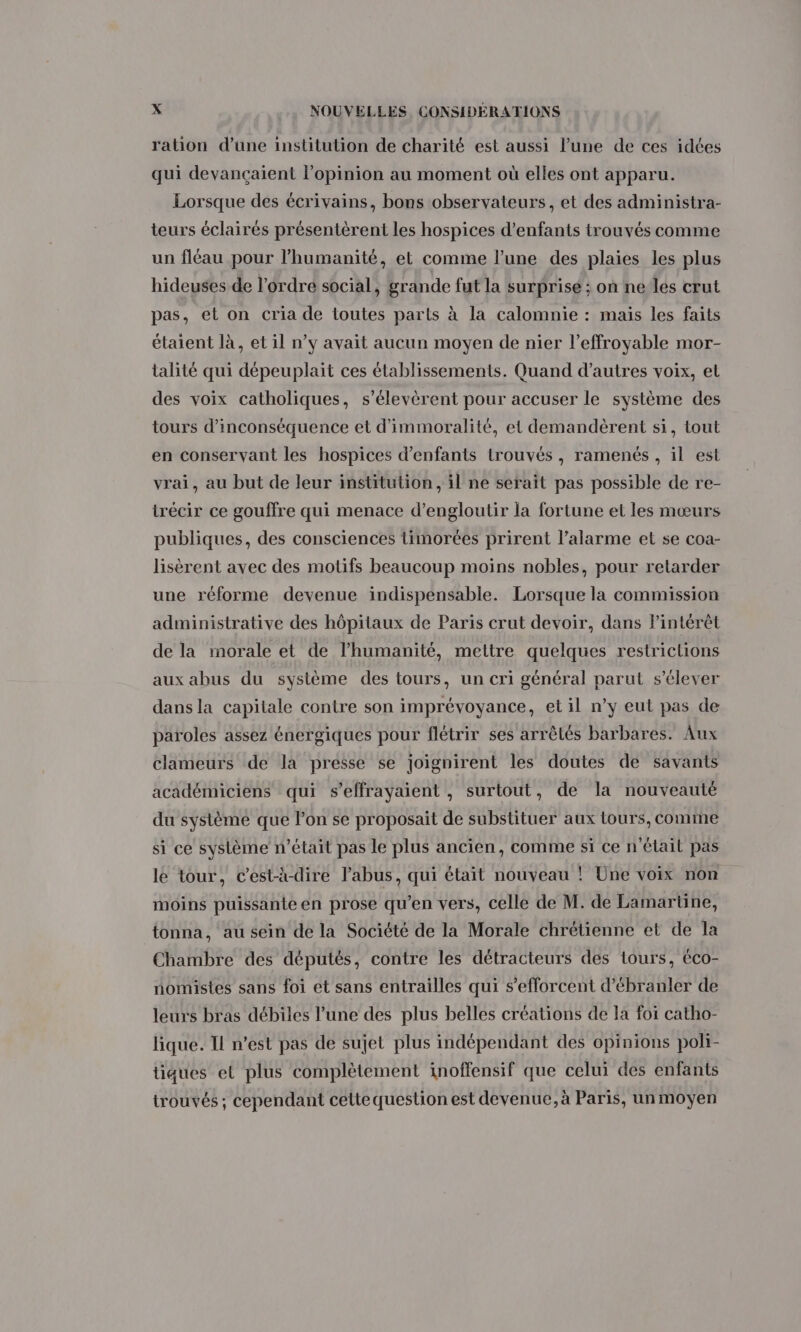 ration d’une institution de charité est aussi lune de ces idées qui devançaient l'opinion au moment où elles ont apparu. Lorsque des écrivains, bons observateurs, et des administra- teurs éclairés présentèrent les hospices d'enfants trouvés comme un fléau pour l'humanité, et comme l’une des plaies les plus hideuses de l’ordre social, grande fut la surprise ; on ne les crut pas, et on cria de toutes parts à la calomnie : mais les faits étaient là, et il n’y avait aucun moyen de nier l’effroyable mor- talité qui dépeuplait ces établissements. Quand d’autres voix, el des voix catholiques, s’élevèrent pour accuser le système des tours d’inconséquence et d'immoralité, et demandèrent si, tout en conservant les hospices d'enfants trouvés, ramenés , il est vrai, au but de leur institution, il ne serait pas possible de re- trécir ce gouffre qui menace d’engloutir la fortune et les mœurs publiques, des consciences timorées prirent l’alarme et se coa- lisèrent avec des motifs beaucoup moins nobles, pour retarder une réforme devenue indispensable. Lorsque la commission administrative des hôpitaux de Paris crut devoir, dans Pintérêt de la morale et de l’humanité, mettre quelques restrictions aux abus du système des tours, un cri général parut s'élever dans la capitale contre son imprévoyance, et il n’y eut pas de paroles assez énergiques pour flétrir ses arrêlés barbares. Aux clameurs de la presse se joignirent les doutes de savants académiciens qui s’effrayaient , surtout, de la nouveauté du système que lon se proposait de substituer aux tours, comme si ce système n’était pas le plus ancien, comme si ce n'étail pas le tour, c’est-à-dire l'abus, qui était nouveau ! Üne voix non moins puissante en prose qu’en vers, celle de M. de Lamartine, tonna, au sein de la Société de la Morale chrétienne et de la Chambre des députés, contre les détracteurs des tours, éco- nomistes sans foi et sans entrailles qui s'efforcent d’ébranler de leurs bras débiles l’une des plus belles créations de la foi catho- lique. TL n’est pas de sujet plus indépendant des opinions poli- tiques et plus complètement inoffensif que celui des enfants trouvés ; cependant cette question est devenue, à Paris, un moyen