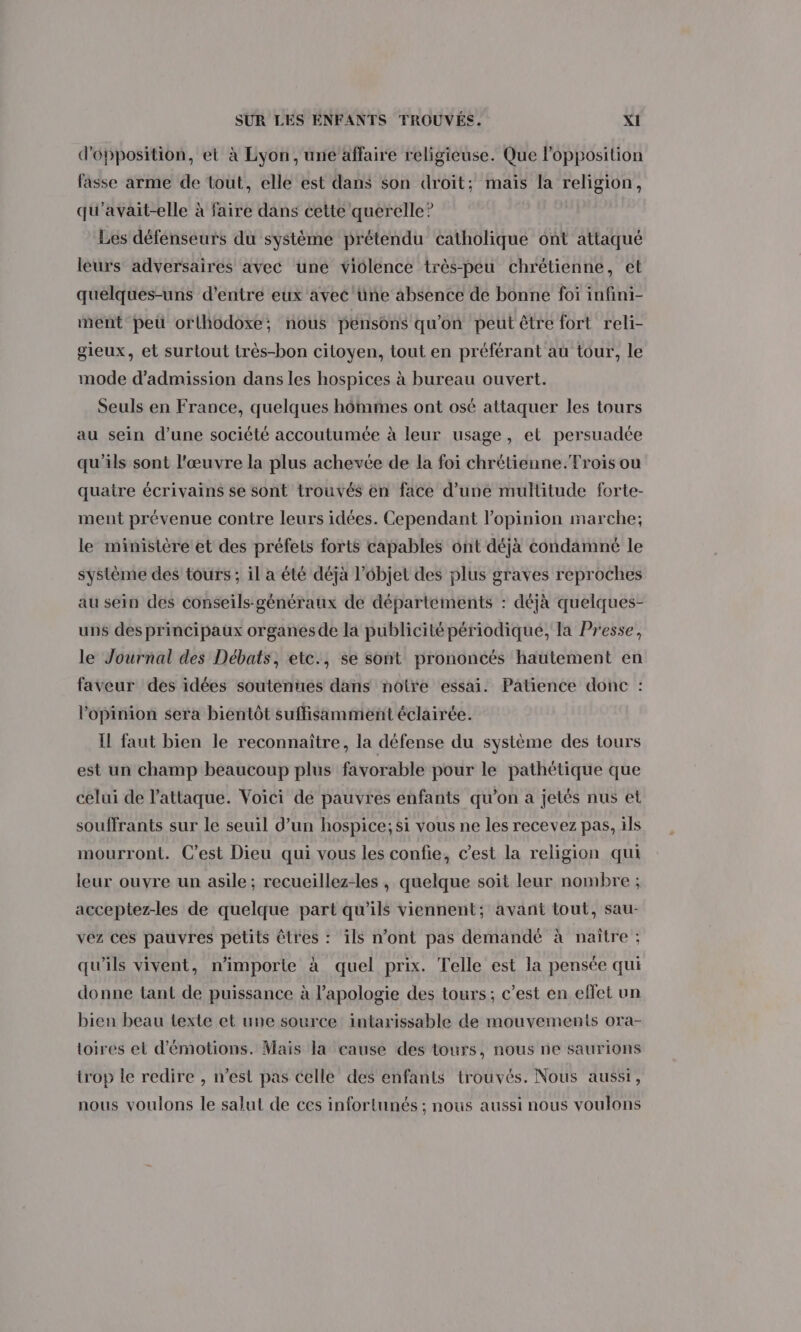 d'opposition, et à Lyon, une affaire religieuse. Que l'opposition fasse arme de tout, elle est dans son droit; mais la religion, qu'avait-elle à faire dans cette querelle? Les défenseurs du système prétendu catholique ont attaqué leurs adversaires avec une violence très-peu chrétienne, et quelques-uns d'entre eux avec 'üne absence de bonne foi infini- ment peu orlhodoxe; nous pensons qu'on peut être fort reli- gieux, et surtout très-bon citoyen, tout en préférant au tour, le mode d'admission dans les hospices à bureau ouvert. Seuls en France, quelques hômmes ont osé attaquer les tours au sein d’une société accoutumée à leur usage, et persuadée qu’ils sont l'œuvre la plus achevée de la foi chrétienne.Trois ou quatre écrivains se sont trouvés en face d’une multitude forte- ment prévenue contre leurs idées. Cependant l’opinion marche; le ministère et des préfets forts capables ont déjà condamné le système des tours ; il a été déjà l’objet des plus graves reproches au sein des conseils-généraux de départéments : déjà quelques- uns des principaux organesde la publicité périodique, la Presse, le Journal des Débats, etc., se sont prononcés hautement en faveur des idées soutenues dans notre essai. Patience donc : l'opinion sera bientôt suffisamment éclairée. I faut bien le reconnaître, la défense du système des tours est un champ beaucoup plus favorable pour le pathétique que celui de l'attaque. Voici de pauvres enfants qu'on a jetés nus et souffrants sur le seuil d’un hospice;si vous ne les recevez pas, ils mourront. C’est Dieu qui vous les confie, c’est la religion qui leur ouvre un asile; recueillez-les , quelque soit leur nombre ; acceptez-les de quelque part qu'ils viennent; avant tout, sau- vez ces pauvres petits êtres : ils n’ont pas demandé à naître ; qu'ils vivent, n'importe à quel prix. Telle est la pensée qui donne tant de puissance à l'apologie des tours; c’est en effet un bien beau texte et une source intarissable de mouvements ora- loires et d'émotions. Mais la cause des tours, nous ne saurions trop le redire , n’est pas celle des enfants trouvés. Nous aussi, nous voulons le salut de ces infortunés ; nous aussi nous voulons
