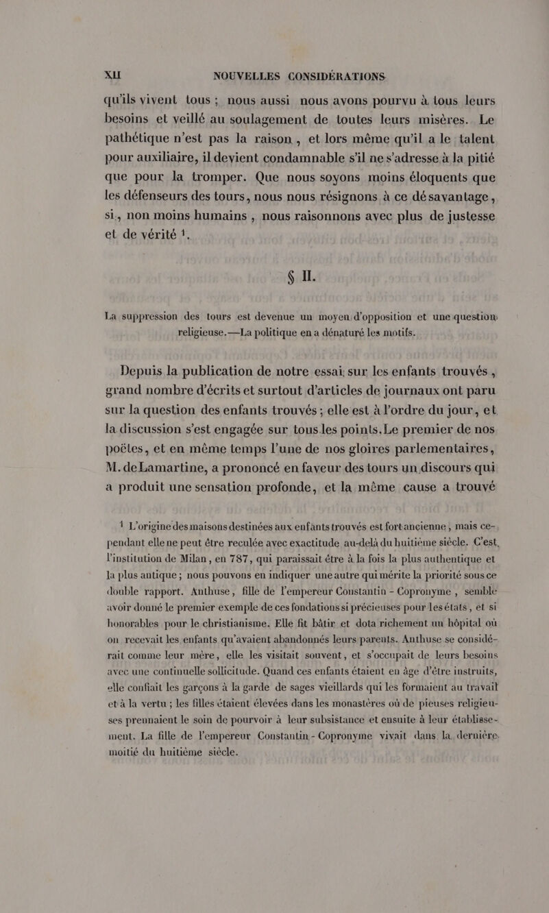 qu'ils vivent tous ; nous aussi nous avons pourvu à tous leurs besoins et veillé au soulagement de toutes leurs misères. Le pathétique n’est pas la raison , et lors même qu'il a le talent pour auxiliaire, il devient condamnable s’il ne s'adresse à la pitié que pour la tromper. Que nous soyons moins éloquents que les défenseurs des tours, nous nous résignons à ce désavantage, si, non moins humains , nous raisonnons avec plus de justesse et de vérité f. Ç I. La suppression des tours est devenue un moyen d'opposition et une question: religieuse. —La politique en a dénaturé les motifs. Depuis la publication de notre essai: sur les enfants trouvés, grand nombre d’écrits et surtout d'articles de journaux ont paru sur la question des enfants trouvés ; elle est à l’ordre du jour, et la discussion s’est engagée sur tous.les points.Le premier de nos poëles, et en même temps l’une de nos gloires parlementaires, M. de Lamartine, a prononcé en faveur des tours un discours qui a produit une sensation profonde, et la même cause a trouvé 1 L'origine des maisons destinées aux enfants trouvés est fortancienne , mais ce- pendant elle ne peut être reculée avec exactitude au-delà du huitième siècle. C'est, l'institution de Milan , en 787, qui paraissait être à la fois la plus authentique et la plus antique ; nous pouvons en indiquer une autre qui mérite la priorité sous ce double rapport. Anthuse, fille de l'empereur Constantin - Copronyme , semble avoir donné le premier exemple de ces fondations si précieuses pour lesélats, et si honorables pour le christianisme. Elle fit bâtir et dota richement un hôpital où on recevait les enfants qu’avaient abandonnés leurs parents. Anthuse se considé- rait comme leur mére, elle les visitait souvent, et s’occupait de leurs besoins avec une continuelle sollicitude. Quand ces enfants étaient en àge d’être instruits, elle confiait les garçons à la garde de sages vieillards qui Les formaient au travail et à la vertu ; les filles étaient élevées dans les monastères où de pieuses religieu- ses prennaient le soin de pourvoir à leur subsistance et ensuite à leur établisse- ment. La fille de l’empereur Constantin - Copronyme vivait dans. la. dernière: moitié du huitième siècle.