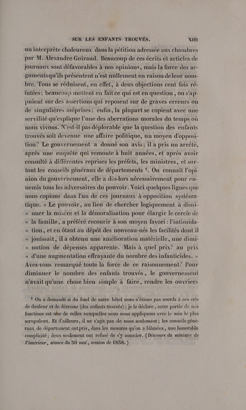 un interprète chaleureux dans la pétition adressée aux chambres par M. Alexandre Guiraud. Beaucoup de ces écrits et articles de journaux sont défavorables à nos opinions, mais la force des ar- gumentsqu'ils présentent n’est nullement en raison deleur nom- bre. Tous se réduisent, en effet, à deux objections cent fois ré- futées; beaucoup mettent en fait ce qui est en question , ou s’ap- puient sur des assertions qui reposent sur de graves erreurs ou de singulières méprises; enfin, la plupart se copient avec une servilité qu'explique l’une des aberrations morales du temps où nous vivons. N’est-il pas déplorable que la question des enfants trouvés soit devenue une affaire politique, un moyen d’opposi- tion? Le gouvernement a donné son avis; il a pris un arrêté, après une enquête qui remonte à huit années, et après avoir consulté à différentes reprises les préfets, les ministres, et sur- tout les conseils généraux de départements !. On connaît l’opi- nion du gouvernement, elle a dès-lors nécessairement pour en- nemis tous les adversaires du pouvoir. Voici quelques lignes que nous copions dans l’un de ces journaux à opposition systéma- tique. « Le pouvoir, au lieu de chercher logiquement à dimi- « nuer la misère et la démoralisation pour élargir le cercle de « la famille, a préféré recourir à son moyen favori: l’intimida- « tion, et en Ôtant au dépôt des nouveau-nés les facilités dont il A « jouissait, il a obtenu une amélioration matérielle, une dimi- « nution de dépenses apparente. Maïs à quel prix? au prix « d’une augmentation effrayante du nombre des infanticides. » Avez-vous remarqué toute la force de ce raisonnement? Pour diminuer le nombre des enfants trouvés, le gouvernement n'avait qu'une chose bien simple à faire, rendre les ouvriers 1 On a demandé si du fond de notre hôtel nous n’étions pas sourds à ces cris de douleur et de détresse (des enfants trouvés) ; je le déclare , cette partie de nos fonctions est une de celles auxquelles nous nous appliquons avec le soin le plus scrupuleux. Et d’ailleurs, il ne s’agit pas de nous seulement ; les conseils géné- raux de département ontpris, dans les mesures qu’on à blâmées , une honorable complicité ; deux seulement ont refusé de s’y associer. (Discours du ministre de l’intérieur , séance du 30 mai, session de 1838.)