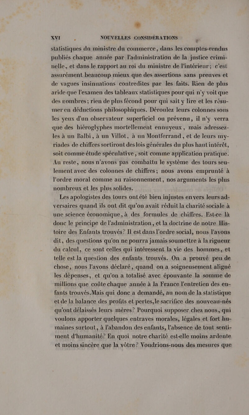 € XVI L NOUVELLES CONSIDÉRATIONS . statistiques da ministre du commerce, dans les comptes-rendus publiés chaque année par l'administration de la justice crimi- nelle, et dans le rapport au roi du ministre de l'intérieur; c’est assurément beaucoup mieux que des assertions sans preuves et de vagues insinuations contredites par les faits. Rien de plus aride que l'examen des tableaux statistiques pour qui n’y voit que des nombres ; rien de plus fécond pour qui sait y lire et les résu- mer en déductions philosophiques. Déroulez leurs colonnes sous les yeux d’un observateur superficiel ou prévenu, il n’y verra que des hiéroglyphes mortellement ennuyeux, mais adressez- les à un Balbi, à un Villot, à un Montferrand , et de leurs my- riades de chiffres sortiront des loïs générales du plus haut intérêt, soit comme étude spéculative , soit comme application pratique. Au reste, nous n'avons pas combattu le système des tours seu- lement avec des colonnes de chiffres; nous avons emprunté à l’ordre moral comme au raisonnement, nos arguments les plus nombreux et les plus solides. Les apologistes des tours ont élé bien injustes en vers leurs ad- versaires quand ils ont dit qu’on avait réduit la charité sociale à une science économique, à des formules de chiffres. Est-ce là donc le principe de l'administration , et la doctrine de notre His- toire des Enfants trouvés? Il est dans l’ordre social, nous l’avons dit, des questions qu'on ne pourra jamais soumettre à la rigueur du calcul, ce sont celles qui intéressent la vie des hommes, et telle est la question des enfants trouvés. On a prouvé peu de chose, nous l’avons déclaré, quand on a soigneusement aligné les dépenses, et qu'on a totalisé avec épouvante la somme de millions que coûte chaque année à la France l'entretien des en- fants trouvés.Maiïs qui donc a demandé, au nom de la statistique et de la balance des profits et pertes,le sacrifice des nouveau-nés qu'ont délaissés leurs mères? Pourquoi supposer chez nous, qui voulons apporter quelques entraves morales, légales et fort hu- maines surtout, à l'abandon des enfants, l’absence de tout senti- ment d'humanité? En quoi notre charité est-elle moins ardente et moins sincère que la vôtre ? Voudrions-nous des mesures que