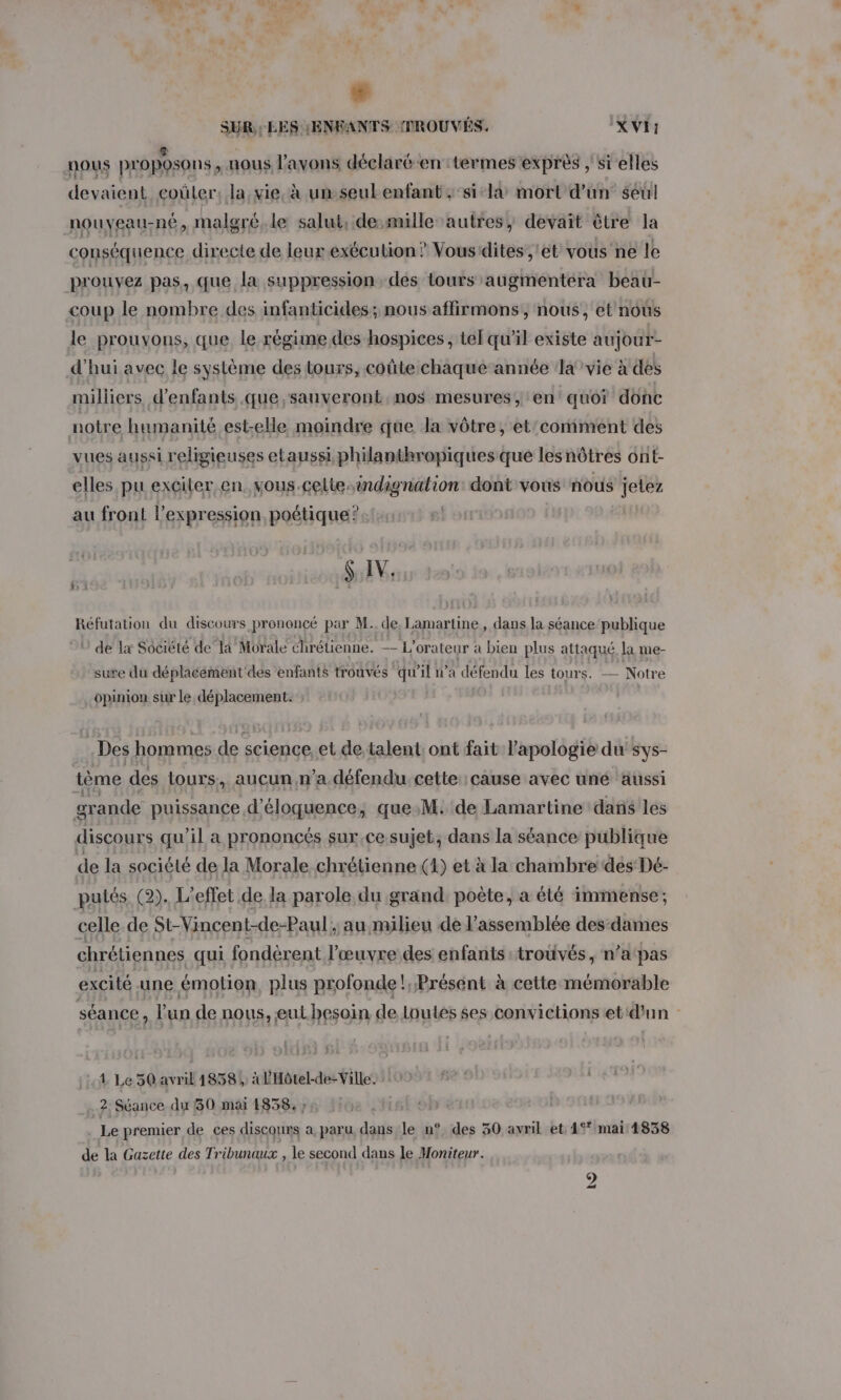 # SUR : LES ENFANTS PROUVÉS. XVI: nous proposons, uous l'avons déclaré-en :termes’exprès , sï'elles devaient coûler, la,vie, à un seulenfant ; ‘sil mort d’un seul nouveau-né, malgré, le salut, desmille autres, devait être la conséquence directe de leurexécution ? Vous dites ,'et vous ne le prouvez pas, que la suppression des tours augmentera beau- &lt;oup le nombre des infanticides; nous affirmons, nous, et nous le prouvons, que le régime des hospices, tel qu’il existe aujour- d'hui avec le système des tours, coûte chaque année a'vie à des milliers d'enfants que ,sauveront nos mesures, en’ quoi donc notre humanité est-elle moindre que la vôtre, et'comment des vues aussi religieuses etaussiphilanthropiques que les nôtres ont- elles pu exciter en. vous-celte. ri dagritiorr dont vous nous jetez au front l'expression poétique? $ IV. Réfutation du discours prononcé par M. de, Lamartine, dans la séance publique ‘ de Lx Société de la Morale chrétienne. — L'orateur a bien plus attaqué la me- sure du déplacement'dés enfants trouvés ‘qu'il n’a défendu les tours. — Notre opinion sur le déplacement. Des hommes de science, et de talent, ont fait Papologie du sys- tème des tours, aucun n’a défendu. cette: cause avec uné aussi grande puissance d’éloquence, que.M. de Lamartine dans les discours qu’il a prononcés sur.ce sujet; dans la séance publique de la société de la Morale chrétienne (1) et à la chambre des Dé- putés (2). L'effet de la parole du grand, poète, a été immense; celle de St-Vincent-de-Paul; au milieu de l'assemblée des dames chrétiennes qui fondèrent l’œuvre des enfants :troûvés , n’a pas excité une émotion plus profonde! Présent à cette mémorable séance ‘ l'un de nous, eut besoin de loutes $es convictions et'd'un - 4 Le 50 avril 1858 4 à l'Hôtel-de-Ville. 2 Séance du 50 mai 1838, ; Le premier de ces discours a, paru dans le n° des 30 avril et. 15* mai 1838 de la Gazette des Tribunaux , le second dans le Moniteur.