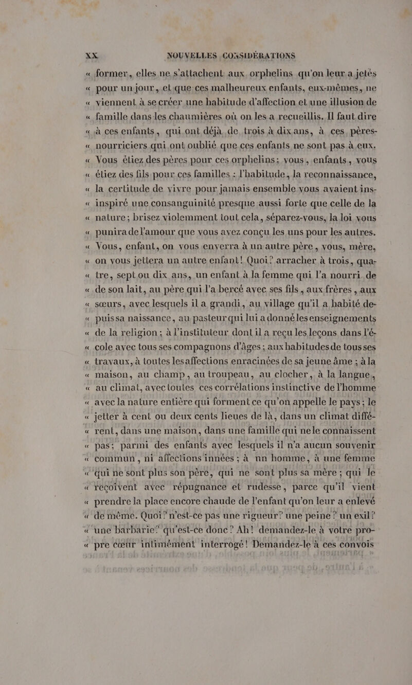 former, elles ne s’attachent: aux. orphelins qu’on leur.a,jetés pour un jour, elique ces malheureux enfants, eux-mêmes, ne viennent à se créer une habitude d'affection etrune illusion de famille dans-les chaumières où on les a recueillis. I faut dire à ces enfants, qui ont déjà de trois à dixans, à ces, pères- nourriciers qui ont oublié que ces enfants ne sont pas à eux. Vous étiez des pères pour ces orphelins; vous, enfants, vous étiez des fils pour ces familles : l'habitude, la reconnaissance, la certitude de vivre pour jamais ensemble vous avaient ins- inspiré une consanguinité presque aussi forte que celle de la nature ; brisez violemment tout cela, séparez-vous, la loi vous punira de l'amour que vous avez conçu les uns pour les autres. Vous, enfant, on vous enverra à un autre père, vous, mère, tre, septou dix ans, un enfant à la femme qui l’a nourri. de de son lait, au père qui l’a bercé avec ses fils, aux frères , aux sœurs, avec lesquels il a grandi, au village qu'il a habité de- puissa naissance, au pasteur qui lui a donnéles enseignements de la religion; à l’instituteur dont il a reçu les lecons dans l’é- cole avec tous ses compagnons d’âges ; aux habitudes de tousses travaux, à toutes les affections enracinées de sa jeune âme ; à la maison, au champ, au troupeau, au ciocher,. à la langue, au climat, avectoutes ces corrélations instinctive de l’homme avec la nature entière qui forment ce qu’on appelle le pays; le jetter à cent ou deux cents lieues de là, dans un climat diffé- rent, dans une maïson, dans une famille qui nele connaissent pas; parmi des enfants avec lesquels il n’a aucun souvenir commun , ni affections innées ; à nn homme, à une femme reçoivent avec répugnance et rudesse, parce qu'il vient prendre la place encore chaude de l'enfant qu’on leur a enlevé de mème. Quoi? n'est-ce pas une rigueur? une peine ? un exil? une barbarie” qu'est-ce donc” Ah! demandez-le à votre pro- pre Cœur intimément interrogé! Demandez-le'à ces convois