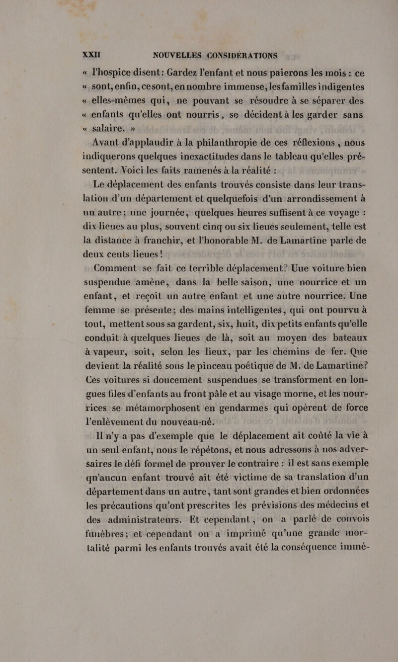 « l’hospice disent : Gardez l'enfant et nous paierons les mois : ce «sont, enfin, cesont,ennombre immense, les familles indigentes «elles-mêmes qui, ne pouvant se résoudre à se séparer des «enfants qu’elles ont nourris, se décident à les garder sans « salaire. » Avant d’applaudir à la philanthropie de ces réflexions , nous indiquerons quelques inexactitudes dans le tableau qu’elles pré- sentent. Voici les faits ramenés à la réalité : Le déplacement des enfants trouvés consiste dans leur trans- lation d’un département et quelquefois d'un arrondissement à un autre; une journée, quelques heures suffisent à ce voyage : dix lieues au plus, souvent cinq ou six lieues seulement, telle est la distance à franchir, et l'honorable M. de Lamartine parle de deux cents lieues! Comment se fait ce terrible déplacement? Uue voiture bien suspendue amène, dans la belle saison, une nourrice et un enfant, et reçoil un autre enfant et une autre nourrice. Une femme se présente; des mains intelligentes, qui ont pourvu à tout, mettent sous sa gardent, six, huit, dix petits enfants qu’elle conduit à quelques lieues de là, soit au moyen des bateaux à vapeur, soit, selon les lieux, par les chemins de fer. Que devient la réalité sous le pinceau poétique de M. de Lamartine? Ces voitures si doucement suspendues se transforment en lon- gues files d'enfants au front pâle et au visage morne, et les nour- rices se métamorphosent en gendarmes qui opèrent de force l'enlèvement du nouveau-né. Il n’y a pas d'exemple que le déplacement ait coûté la vie à un seul enfant, nous le répétons, et nous adressons à nos adver- saires le défi formel de prouver le contraire : il est sans exemple qu'aucun enfant trouvé ait été victime de sa translation d’un département dans un autre, tant sont grandes et bien ordonnées les précautions qu'ont prescrites les prévisions des médecins et des administrateurs. Et cependant, on a parlé de convois funèbres; et cependant on a imprimé qu’une grande mor- talité parmi les enfants trouvés avait été la conséquence immé-