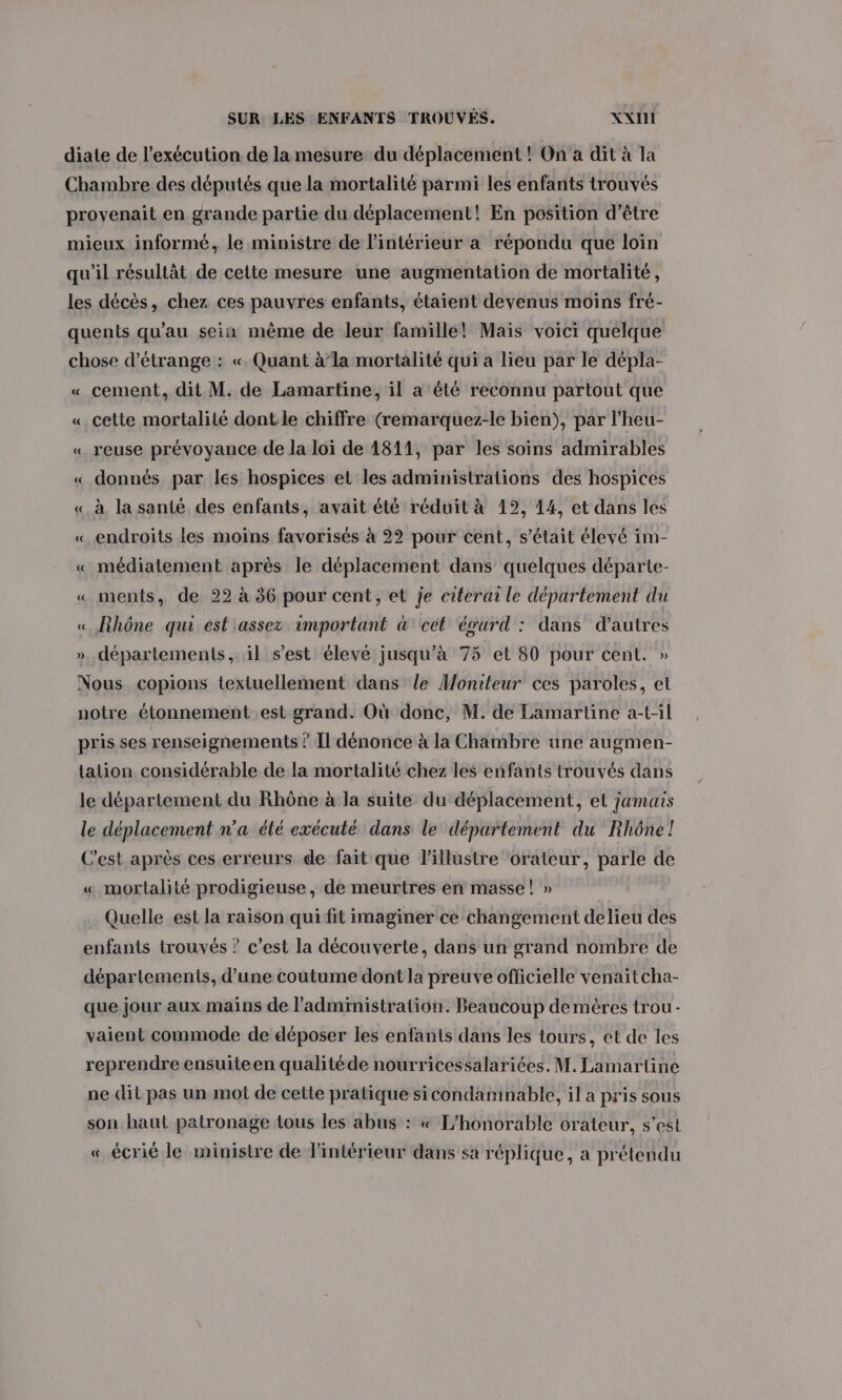 diate de l'exécution de lamesure du déplacement ! On a dit à la Chambre des députés que la mortalité parmi les enfants trouvés provenait en grande partie du déplacement! En position d’être mieux informé, le ministre de l'intérieur a répondu que loin qu'il résultât de cette mesure une augmentation de mortalité, les décès, chez ces pauvres enfants, étaient devenus moins fré- quents qu'au sein même de leur famille! Maïs voici quelque chose d’étrange : «. Quant à’la mortalité qui a lieu par le dépla- « cement, dit M. de Lamartine, il a été reconnu partout que « cette mortalité dontle chiffre (remarquez-le bien), par l’heu- « reuse prévoyance de la loi de 1811, par les soins admirables « donnés. par les hospices et les administrations des hospices « à la santé des enfants, avait été réduit à 12, 14, et dans les « endroits les moins favorisés à 22 pour cent, s’était élevé 1m- « médiatement après le déplacement dans quelques départe- « ments, de 22 à 36 pour cent, et je citerai le département du « Rhône quest assez important &amp; cet évurd : dans d’autres départements, il s’est élevé jusqu’à 75 et 80 pour cent. » Nous copions textuellement dans le Moniteur ces paroles, et notre étonnement est grand. Où donc, M. de Lamartine a-t-il pris ses renseignements ? Il dénonce à la Chambre une augmen- tation considérable de la mortalité chez les enfants trouvés dans le département du Rhône à la suite du déplacement, et jamais le déplacement n'a élé exécuté dans le département du Rhône! C'est après ces erreurs de fait que l’illustre orateur, parle de « mortalité prodigieuse, de meurtres en masse! » Quelle est la raison qui fit imaginer ce changement delieu des enfants trouvés ? c’est la découverte, dans un grand nombre de départements, d’une coutume dont la preuve officielle venait cha- que jour aux mains de l'administration. Beaucoup demères trou - vaient commode de déposer les enfants dans les tours, et de les reprendre ensuiteen qualitéde nourricessalariées. M. Lamartine ne dit pas un mot de cette pratique sicondamnable, il a pris sous son haul patronage tous les abus : « L’honorable orateur, s’est « écrié le ministre de l'intérieur dans sa réplique, a prétendu