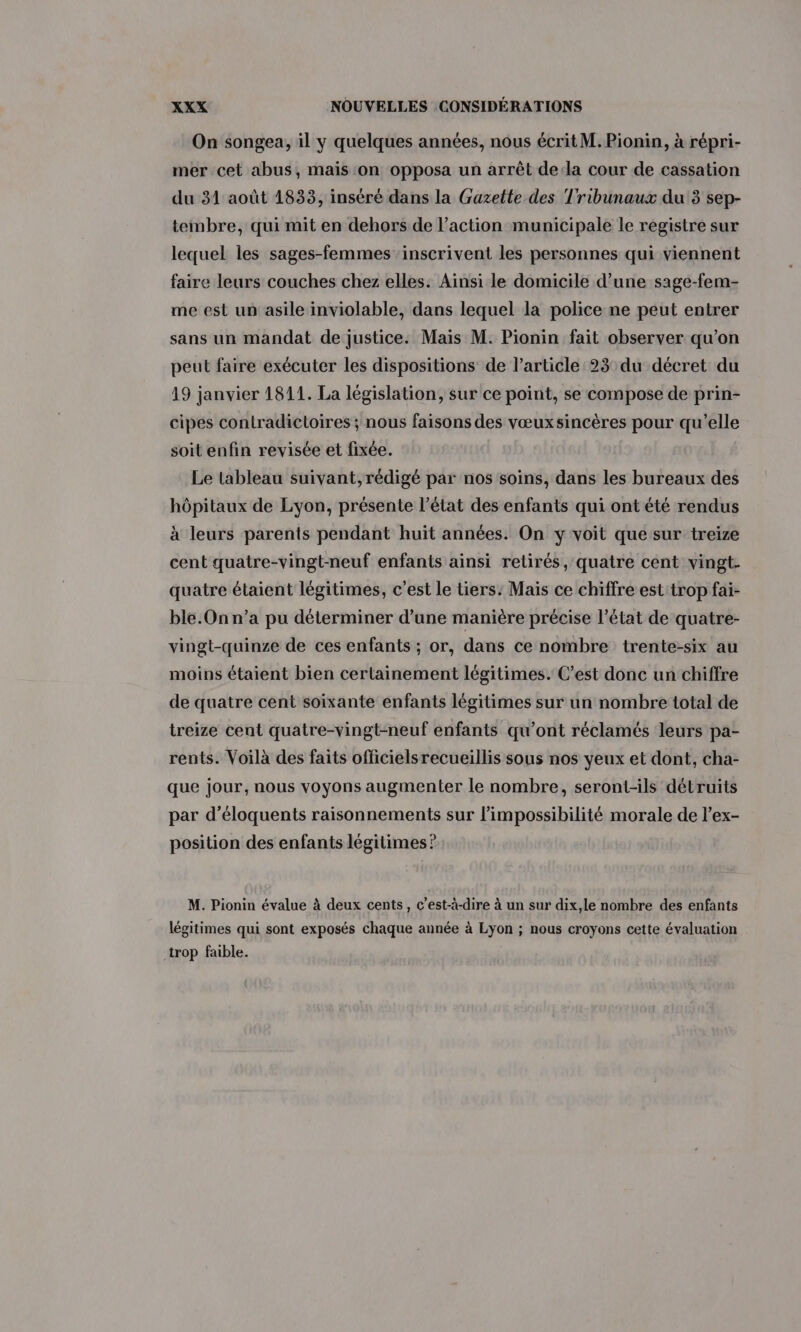 On songea, il y quelques années, nous écrit M. Pionin, à répri- mer cet abus, mais on opposa un arrêt dela cour de cassation du 31 août 1833, inséré dans la Gazette des Tribunaux du 3 sep- tembre, qui mit en dehors de l’action municipale le registre sur lequel les sages-femmes ‘inscrivent les personnes qui viennent faire leurs couches chez elles. Ainsi le domicile d’une sage-fem- me est un asile inviolable, dans lequel la police ne peut entrer sans un mandat de justice. Mais M. Pionin fait observer qu’on peut faire exécuter les dispositions de l’article 23 du décret du 19 janvier 1811. La législation, sur ce point, se compose de prin- cipes contradictoires ; nous faisons des vœuxsincères pour qu’elle soit enfin revisée et fixée. Le tableau suivant, rédigé par nos soins, dans les bureaux des hôpitaux de Lyon, présente l’état des enfants qui ont été rendus à leurs parents pendant huit années. On y voit que sur treize cent quatre-vingt-neuf enfants ainsi retirés, quatre cent vingt. quatre étaient légitimes, c’est le tiers: Mais ce chiffre est trop fai- ble.On n’a pu déterminer d’une manière précise l’état de quatre- vingt-quinze de ces enfants ; or, dans ce nombre trente-six au moins étaient bien certainement légitimes. C’est donc un chiffre de quatre cent soixante enfants légitimes sur un nombre total de treize cent quatre-vingt-neuf enfants qu'ont réclamés leurs pa- rents. Voilà des faits officielsrecueillis sous nos yeux et dont, cha- que jour, nous voyons augmenter le nombre, seront-ils détruits par d’éloquents raisonnements sur l'impossibilité morale de l’ex- position des enfants légitimes? M. Pionin évalue à deux cents, c’est-à-dire à un sur dix,le nombre des enfants légitimes qui sont exposés chaque année à Lyon ; nous croyons cette évaluation trop faible.