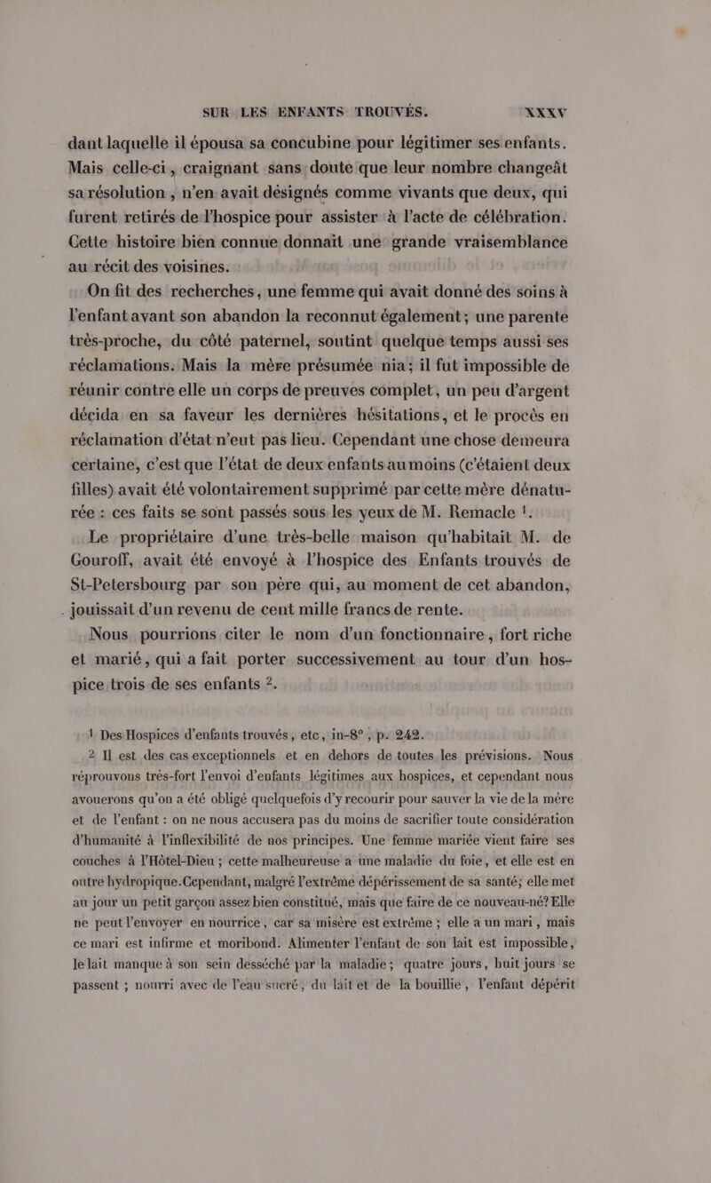 dant laquelle il épousa sa concubine pour légitimer ses enfants. Mais celle-ci, craignant sans doute que leur nombre changeât sa résolution , n’en avait désignés comme vivants que deux, qui furent retirés de lhospice pour assister à l’acte de célébration. Cette histoire bien connue donnaït une grande vraisemblance au récit des voisines. On fit des recherches, une femme qui avait donné des soins à l'enfant avant son abandon la reconnut également ; une parente très-proche, du côté paternel, soutint quelque temps aussi ses réclamations. Mais la mère présumée nia; il fut impossible de réunir contre elle un corps de preuves complet, un peu d'argent décida en sa faveur les dernières hésitations, et le procès en réclamation d'état n'eut pas lieu. Cependant une chose demeura certaine, c’est que l’état de deux enfants au moins (c'étaient deux filles) avait été volontairement supprimé par cette mère dénatu- rée : ces faits se sont passés sous les yeux de M. Remacle !. Le propriétaire d’une très-belle maïson qu'habitait M. de Gouroff, avait été envoyé à l’hospice des Enfants trouvés de St-Petersbourg par son père qui, au moment de cet abandon, . jouissait d’un revenu de cent mille francs de rente. Nous. pourrions citer le nom d’un fonctionnaire , fort riche et marié, qui a fait porter successivement au tour d'un hos- pice trois de ses enfants ?. 1 Des Hospices d'enfants trouvés, etc, in-8°, p. 242. 2 Il est des cas exceptionnels et en dehors de toutes les prévisions. Nous réprouvons trés-fort l'envoi d’enfants légitimes aux hospices, et cependant nous avouerons qu’on a été obligé quelquefois d’y recourir pour sauver la vie de la mêre et de l'enfant : on ne nous accusera pas du moins de sacrifier toute considération d'humanité à l’inflexibilité de nos principes. Une femme mariée vient faire ses couches à l’Hôtel-Dieu ; cette malheureuse a une maladie du foie, et elle est en outre hydropique.Gependant, malgré l’extrême dépérissement de sa santé; elle met au jour un petit garçon assez bien constitué, mais que faire de ce nouveau-né? Elle ne peut l’envoyer en nourrice, car sa misère ést extrême ; elle a un mari, mais ce mari est infirme et moribond. Alimenter l'enfant de son lait est impossible, le lait manque à son sein desséché par la maladie; quatre jours, huit jours se passent ; nourri avec de l’eau sucré, du lait et de la bouillie, l'enfant dépérit