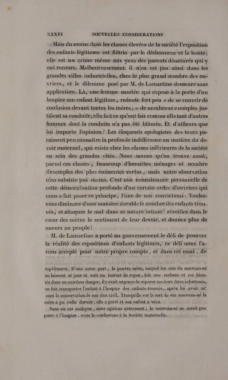 Mais du moins dans les classes élevées de la société l'exposition des enfants légitimes: est flétrie par le déshonneur'et la honte: elle est un crime même ‘aux yeux des parents dénaturés qui y ont recours: Malheureusement. il n'en est pas ainsi dans les grandes villes, industrielles, chezile plus grand nombre des ou- vriers, et le dilemme posé par M. de Lamartine demeure sans application. Là, une femme mariée: qui expose à la porte d’un hospice son.enfant légitime ; redoute fort peu «de se couvrir de confusion devant toutes les mères , »: de nombreuxexemples jus- lifient sa conduite, elle faitce qu'ont fait comme elletant d'autres femmes dont la conduite n’a pas été blâmée. Et d’ailleurs que lui importe l'opinion? Les éloquents apologistes des tours pa- raissent peu connaitre là profonde indifférence en matière du de- voir maternel, qui exisie chez les classes inférieures de la société au sein des grandes. cités. Nous savons qu'on trouve aussi, parmi ces classes , beaucoup d’honnèêtes ménages et nombre d'exemples des plus éminentes vertus ; maïs notre observation n’en subsiste pas moins. C’est‘une tontiaissance personnelle de cette démoralisation profonde d’un certain ordre d'ouvriers qui nous a fait poser ce principe, l’une de nos convictions : Voulez- . vous diminuer d'une manière durable le nombre des enfants trou- vés, etattaquer le mal dans sa nature intime!’ réveiïllez dans le cœur des mères le sentiment de leur devoir, et donnez plus de mœurs au peuple! M. de Lamartine a porté au gouvernement le défi de prouver la réalité des expositions d’énfants légitimes, ce défi nous la- vons accepté pour notre propre compte, et dans cet essai , de rapidement. D’une autre part, la pauvre mère, auquel les cris du nouveau-né ne laissent mi jour ni nuit un instant de repos, fait une rechute et est bien- tôt dans un. extrême danger; ily avait urgence de séparer ces deux êtres infortunés, on fait transporter l’enfant à l’hospice des: enfants-trouvés, après lui avoir as7 suré la conservation de son état civil. Tranquille sur le sort de son nouveau-né la mére a pu enfin dormir ; elle a guéri et son enfant a vécu. : Dans un cas analogue, nous agirions autrement ; le nouveau-né ne, serait pas porté à l’hospice , nous Je confierions à la Société maternelle.