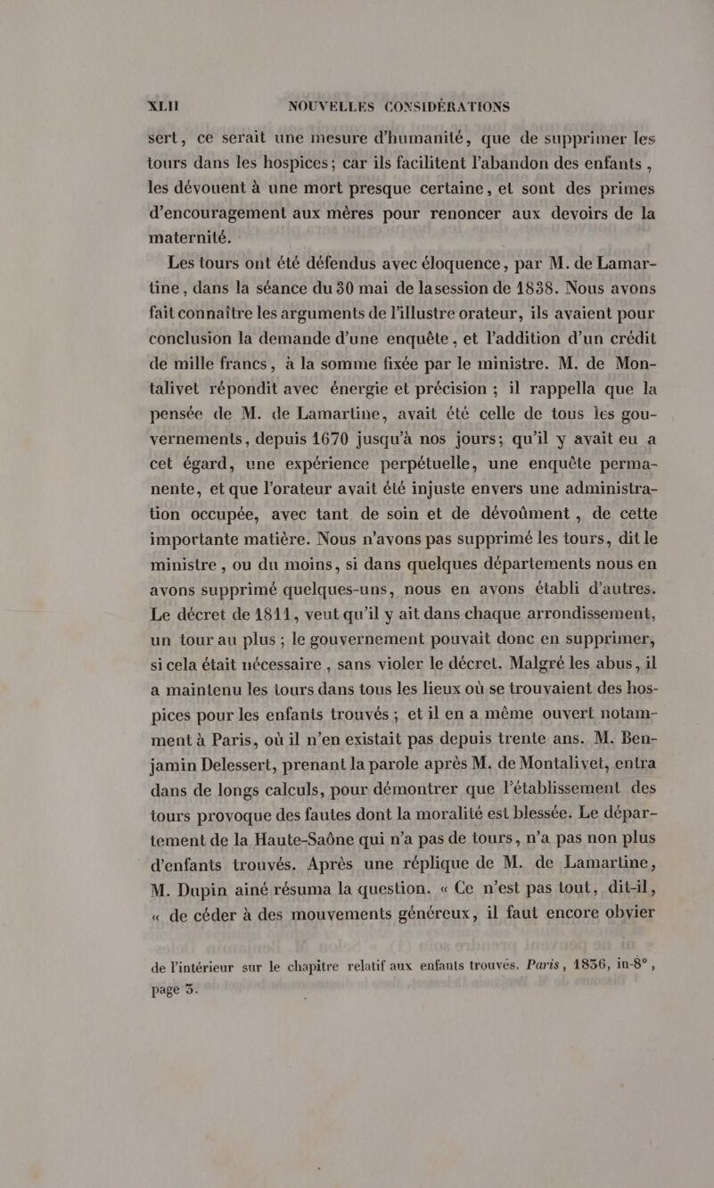 sert, ce serait une mesure d'humanité, que de supprimer les tours dans les hospices; car ils facilitent l’abandon des enfants, les dévouent à une mort presque certaine, et sont des primes d'encouragement aux mères pour renoncer aux devoirs de la maternité. : Les tours ont été défendus avec éloquence, par M. de Lamar- tine , dans la séance du 30 mai de lasession de 1838. Nous avons fait connaître les arguments de l’illustre orateur, ils avaient pour conclusion la demande d’une enquête , et l’addition d’un crédit de mille francs, à la somme fixée par le ministre. M. de Mon- talivet répondit avec énergie et précision ; il rappella que la pensée de M. de Lamartine, avait été celle de tous les gou- vernements, depuis 1670 jusqu’à nos jours; qu'il y avait eu a cet égard, une expérience perpétuelle, une enquête perma- nente, et que l’orateur avait été injuste envers une administra- tion occupée, avec tant de soin et de dévoüment , de cette importante matière. Nous n'avons pas supprimé les tours, dit le ministre , ou du moins, si dans quelques départements nous en avons supprimé quelques-uns, nous en avons établi d’autres. Le décret de 1811, veut qu’il y ait dans chaque arrondissement, un tour au plus ; le gouvernement pouvait donc en supprimer, si cela était nécessaire , sans violer le décret. Malgré les abus, il a maintenu les tours dans tous les lieux où se trouvaient des hos- pices pour les enfants trouvés ; et il en a même ouvert notam- ment à Paris, où il n’en existait pas depuis trente ans. M. Ben- jamin Delessert, prenant la parole après M. de Montalivet, entra dans de longs calculs, pour démontrer que létablissement des tours provoque des fautes dont la moralité est blessée. Le dépar- tement de la Haute-Saône qui n’a pas de tours, n’a pas non plus d'enfants trouvés. Après une réplique de M. de Lamartine, M. Dupin ainé résuma la question. « Ce n’est pas tout, dit-il, « de céder à des mouvements généreux, il faut encore obvier de l'intérieur sur le chapitre relatif aux enfants trouvés. Paris, 1836, in-8°,