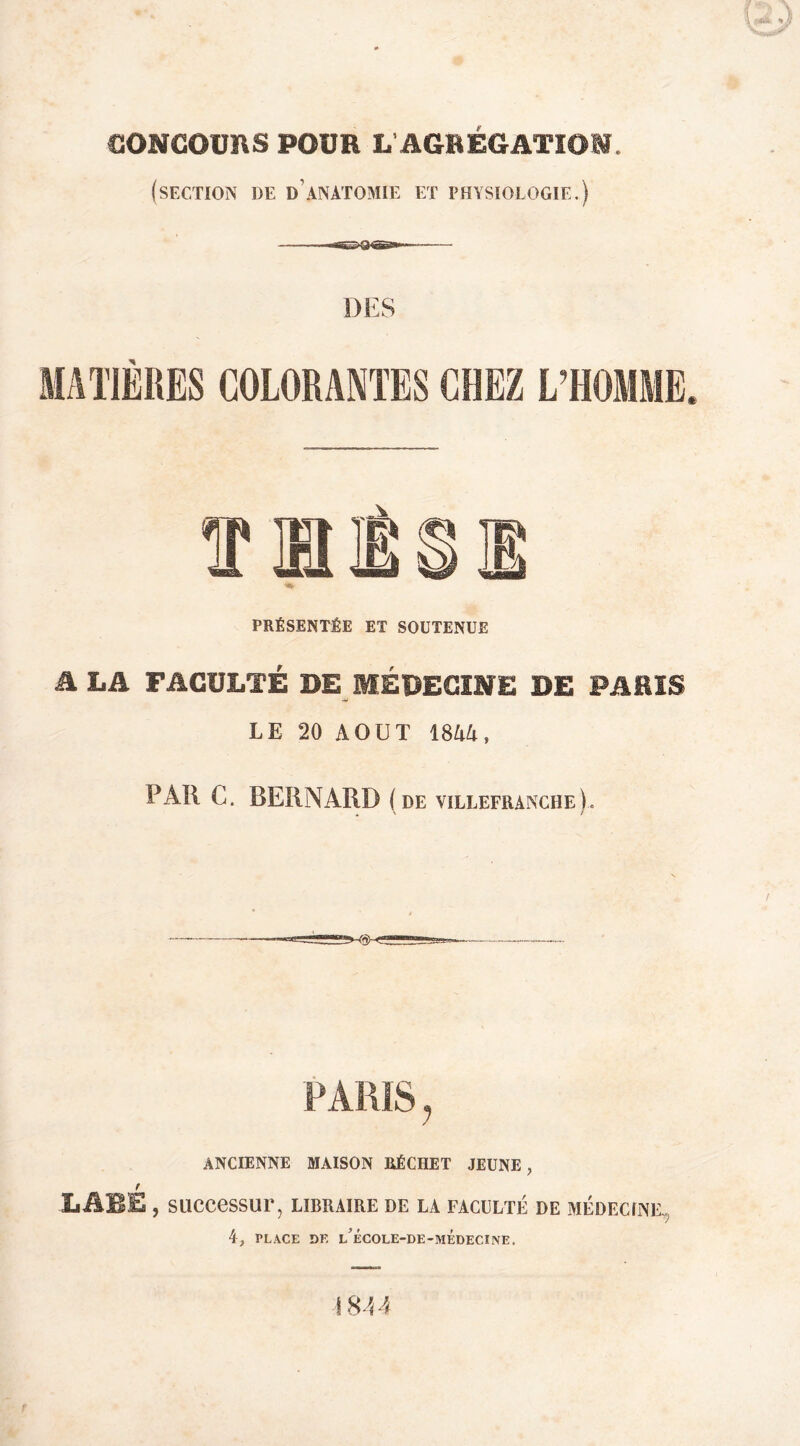 CONCOURS POUR L AGRÉGATION. (section de d’anatomie et physiologie,) DES PRÉSENTÉE ET SOUTENUE A LA FACULTÉ DE MÉDECINE DE PARIS LE 20 AOÛT 18i4, PAR C. BERNARD (de villefranche). PARIS ^ ANCIENNE MAISON RÉCHET JEUNE, r LARE , successur, libraire de la faculté de médecine,^ 4, PLACE DR L^ÉCOLE-DE-MÉDECINE. 1844