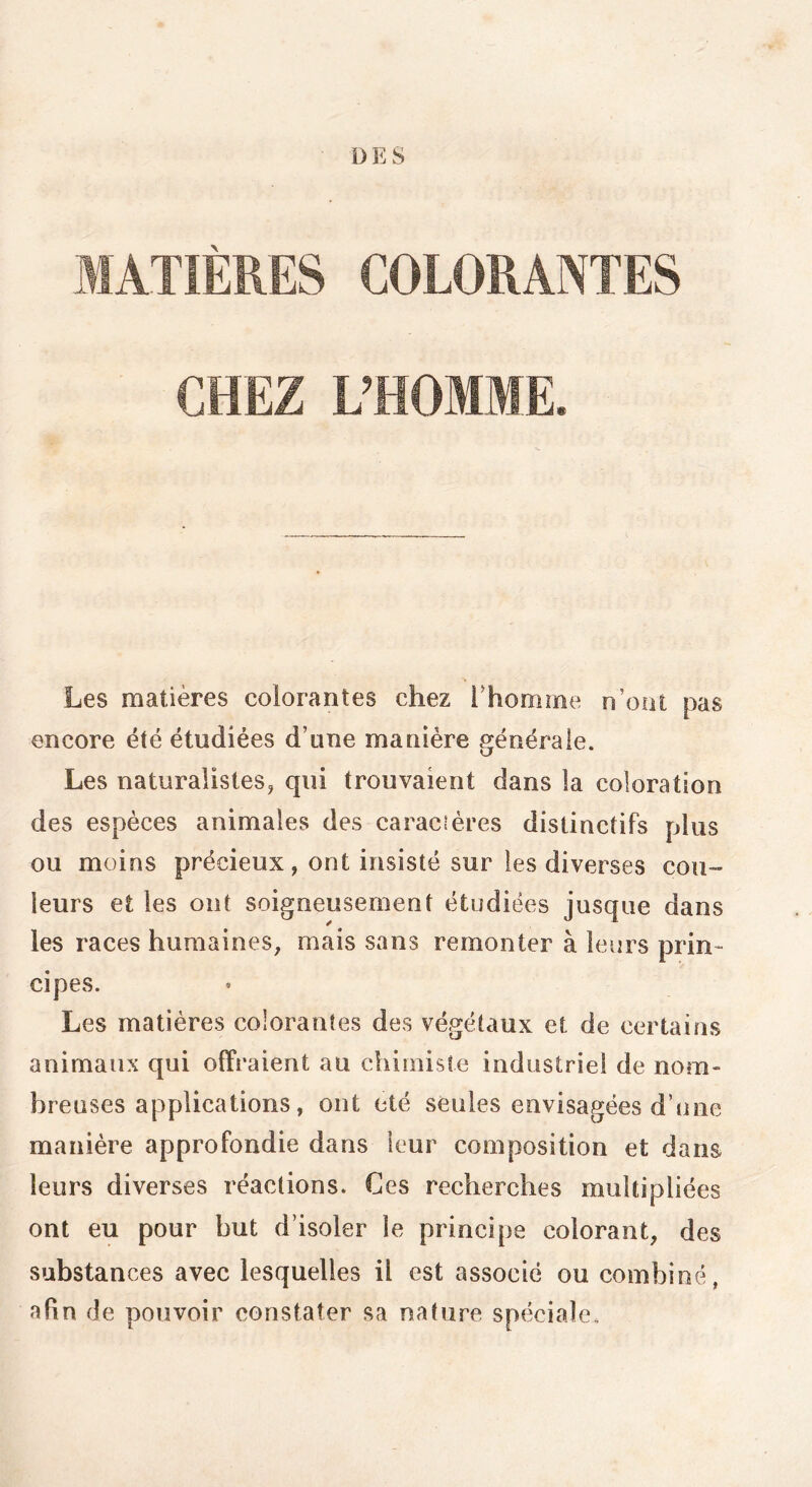 DES MATIÈRES COLORANTES CHEZ L’HOMME. Les matières colorantes chez l'homme n’oat pas encore été étudiées d’une manière générale. Les naturalistes, qui trouvaient dans ia coloration des espèces animales des caraciéres distinctifs plus ou moins précieux, ont insisté sur les diverses cou- leurs et les ont soigneusement étudiées jusque dans les races humaines, mais sans remonter à leurs prin~ cipes. Les matières colorantes des végétaux et de certains animaux qui offraient au chimiste industriel de nom- breuses applications, ont été seules envisagées d’une manière approfondie dans leur composition et dans leurs diverses réactions. Ces recherches multipliées ont eu pour but d’isoler le principe colorant, des substances avec lesquelles il est associé ou combiné, afin de pouvoir constater sa nature spéciale.