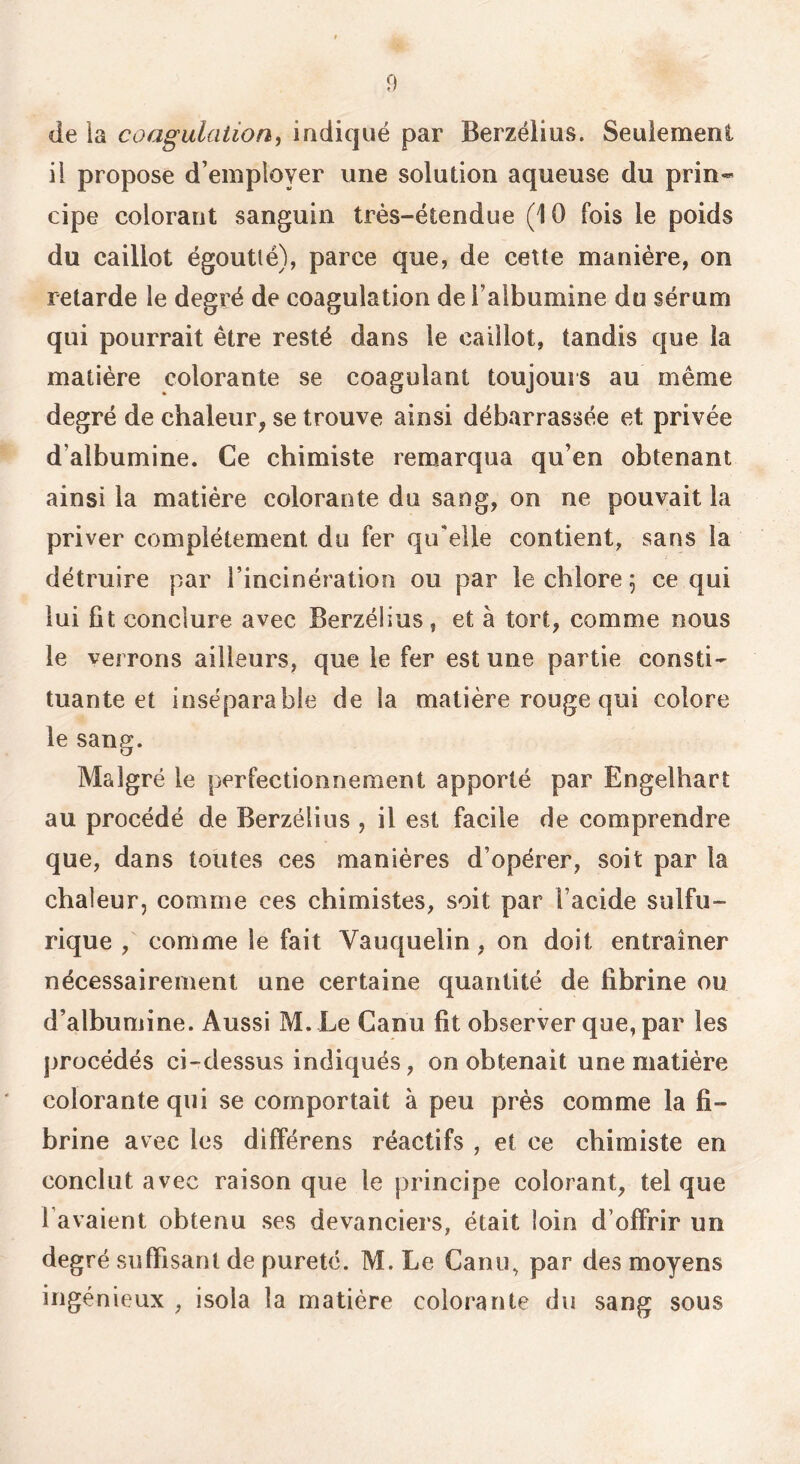 D de ia coagulation^ indiqué par Berzéliiis. Seulement il propose d’employer une solution aqueuse du prin- cipe colorant sanguin très-étendue (10 fois le poids du caillot égoutlé), parce que, de cette manière, on retarde le degré de coagulation de l’albumine du sérum qui pourrait être resté dans le caillot, tandis que la matière colorante se coagulant toujours au même degré de chaleur, se trouve ainsi débarrassée et privée d’albumine. Ce chimiste remarqua qu’en obtenant ainsi la matière colorante du sang, on ne pouvait la priver complètement du fer qu’elle contient, sans la détruire par l’incinération ou par le chlore 5 ce qui lui fit conclure avec Berzélius, et à tort, comme nous le verrons ailleurs, que le fer est une partie consti- tuante et inséparable de la matière rouge qui colore le sang. Malgré le perfectionnement apporté par Engelhart au procédé de Berzélius , il est facile de comprendre que, dans toutes ces manières d’opérer, soit par la chaleur, comme ces chimistes, soit par l’acide sulfu- rique , comme le fait Vauquelin, on doit entraîner nécessairement une certaine quantité de fibrine ou d’albumine. Aussi M. Le Canu fit observer que, par les procédés ci-dessus indiqués, on obtenait une matière colorante qui se comportait à peu près comme la fi- brine avec les différens réactifs , et ce chimiste en conclut avec raison que le principe colorant, tel que l avaient obtenu ses devanciers, était loin d’offrir un degré suffisant de pureté. M.Le Canu, par des moyens ingénieux , isola la matière colorante du sang sous