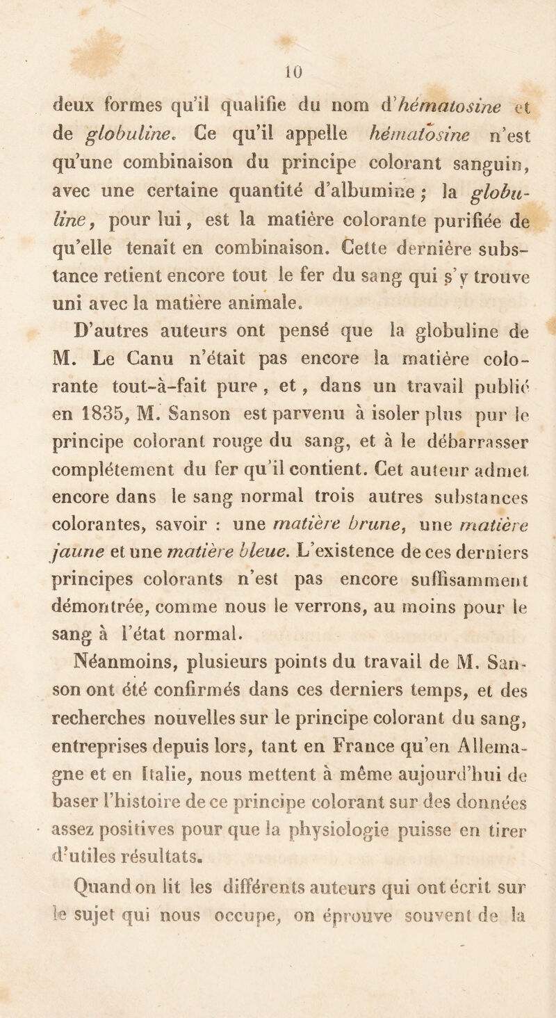 deux formes qu’ü qualifie du nom à'hématosine et de globuline. Ce qu’il appelle hérnaiosine n’est qu’une combinaison du principe colorant sanguin, avec une certaine quantité d’albumine * la globu- line, pour lui, est la matière colorante purifiée de qu’elle tenait en combinaison. Cette dernière subs- tance retient encore tout le fer du sang qui s’v trouve uni avec la matière animale. D’autres auteurs ont pensé que la globuline de M. Le Canu n’était pas encore la matière colo- rante tout-à-fait pure , et, dans un travail publié en 1835, M. Sanson est parvenu à isoler plus pur le principe colorant rouge du sang, et à le débarrasser complètement du fer qu’il contient. Cet auteur admet encore dans le sang normal trois autres substances colorantes, savoir : une matière brune, une matière jaune et une matière bleue. L’existence de ces derniers principes colorants n’est pas encore suflisainment démontrée, comme nous le verrons, au moins pour le sang à l’état normal. Néanmoins, plusieurs points du travail de M, San- son ont été confirmés dans ces derniers temps, et des recherches nouvelles sur le principe colorant du sang, entreprises depuis lors, tant en France qu’en Allema- gne et en Italie, nous mettent à même aujourd’hui de baser l’histoire de ce principe colorant sur des données assez positives pour que la physiologie puisse en tirer d’utiles résultats. Quand on lit les différents auteurs qui ont écrit sur le sujet qui nous occupe, on éprouve souvent de la