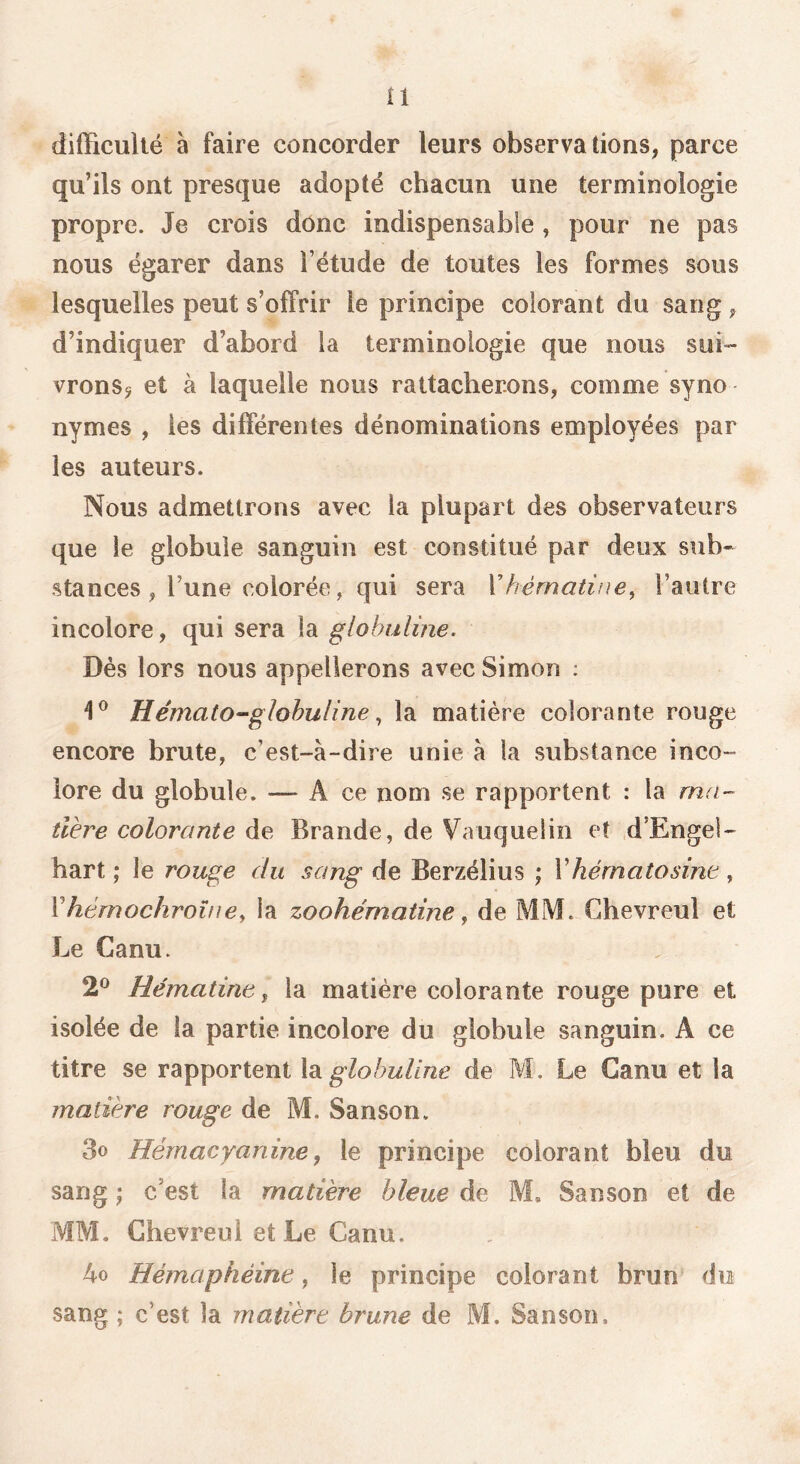 tl difficulté à faire concorder leurs observations, parce qu’ils ont presque adopté chacun une terminologie propre. Je crois donc indispensable , pour ne pas nous égarer dans l’étude de toutes les formes sous lesquelles peut s’offrir le principe colorant du sang, d’indiquer d’abord la terminologie que nous sui- vronSj et à laquelle nous rattacherons, comme syno nymes , les différentes dénominations employées par les auteurs. Nous admettrons avec la plupart des observateurs que le globule sanguin est constitué par deux sub- stances, l’une colorée, qui sera Xhèrnatine^ l’autre incolore, qui sera la globulme. Dés lors nous appellerons avec Simon ; Hémato-glohuline ^ la matière colorante rouge encore brute, c’est-à-dire unie à la substance inco- lore du globule. —* A ce nom se rapportent : la ma- tière colorante de Brande, de Vauqueün et .d’Engel- hart ; le rouge du sang de Berzélius ; Vhérnatosinc , Vhérnochroîne, la zoohématine, de MM. C4hevreul et Le Canu. 2^^ Hématinc ^ la matière colorante rouge pure et isolée de la partie incolore du globule sanguin. A ce titre se rapportent \di globuline de M. Le Canu et la matière rouge de M. Sanson. 3o Hémacyanine, le principe colorant bleu du sang J c’est la matière bleue de M, Sanson et de MM. Ghevreui et Le Canu. 4o Hémaphéine, le principe colorant brun du sang ; c’est la matière brune de M. Sanson,