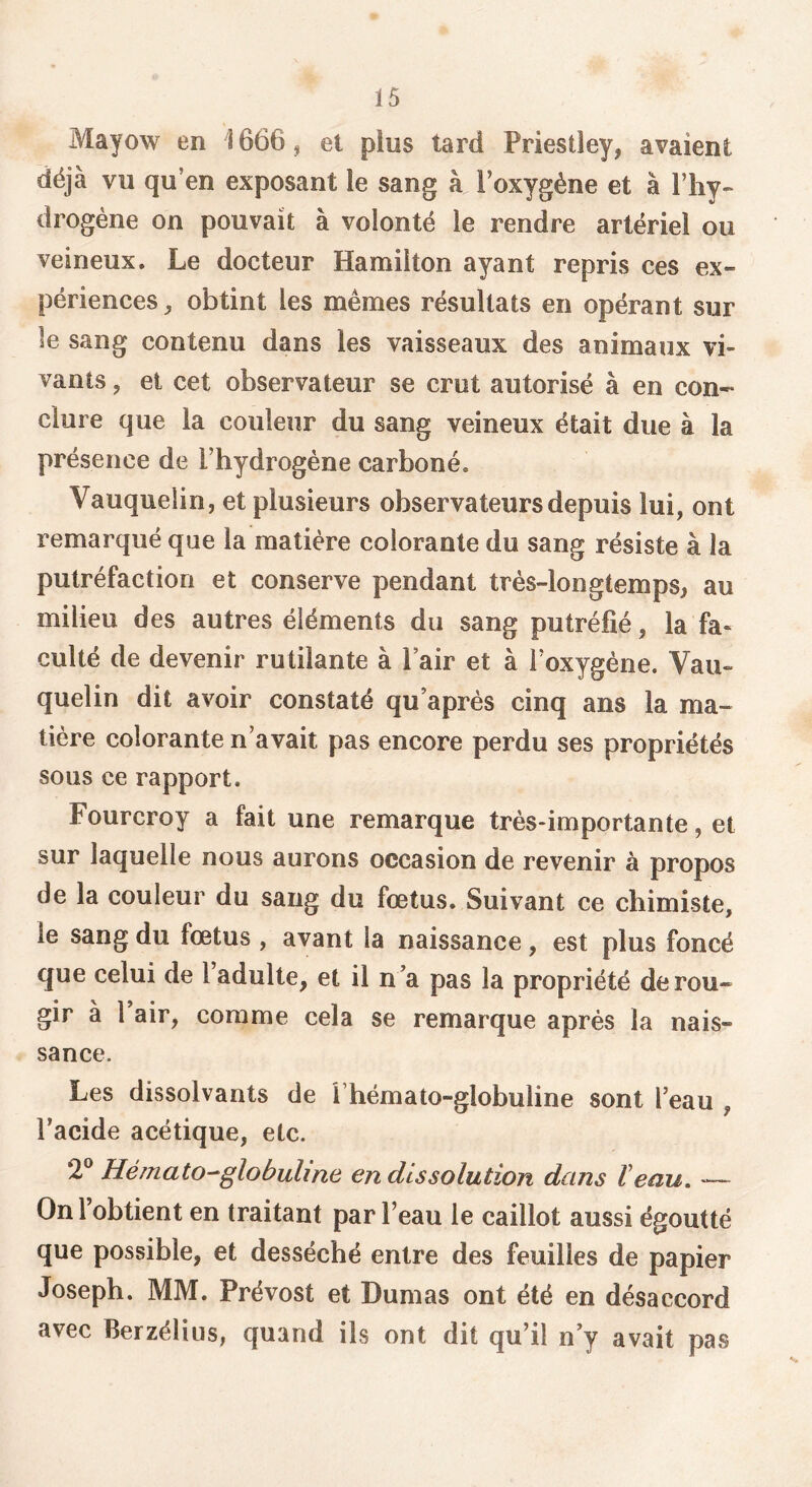 Mayow en 1666 ^ et plus tard Priestley, avaient déjà vu qu’en exposant le sang à l’oxygène et à l’hy» drogène on pouvait à volonté le rendre artériel ou veineux. Le docteur Hamilton ayant repris ces ex- périences, obtint les mêmes résultats en opérant sur le sang contenu dans les vaisseaux des animaux vi- vants , et cet observateur se crut autorisé à en con- clure que la couleur du sang veineux était due à la présence de l’hydrogène carboné. Vauquelin, et plusieurs observateurs depuis lui, ont remarqué que la matière colorante du sang résiste à la putréfaction et conserve pendant très-longtemps, au milieu des autres éléments du sang putréfié, la fa- culté de devenir rutilante à Pair et à l’oxygène. Vau- quelin dit avoir constaté qu’aprés cinq ans la ma- tière colorante n’avait pas encore perdu ses propriétés sous ce rapport. Fourcroy a fait une remarque très-importante, et sur laquelle nous aurons occasion de revenir à propos de la couleur du sang du fœtus. Suivant ce chimiste, le sang du fœtus , avant la naissance, est plus foncé que celui de l’adulte, et il n’a pas la propriété de rou- gir à 1 air, comme cela se remarque après la nais- sance. Les dissolvants de T hémato-globuline sont l’eau , l’acide acétique, etc. 2*^ Hémato-globuline en dissolution dans Veau. — On l’obtient en traitant par l’eau le caillot aussi égoutté que possible, et desséché entre des feuilles de papier Joseph. MM. Prévost et Dumas ont été en désaccord avec Berzélius, quand ils ont dit qu’il n’y avait pas