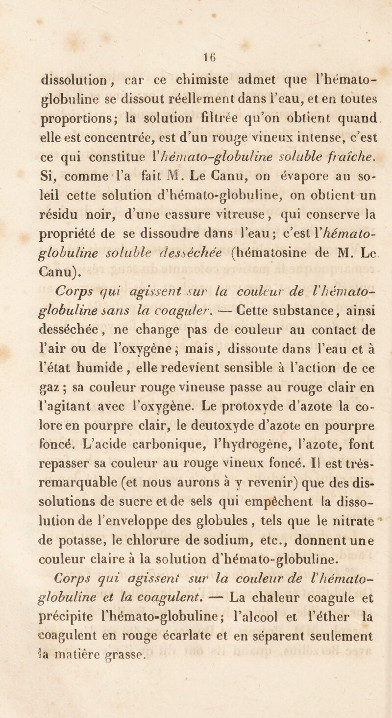 dissolution, car ce chimiste admet que l’hémato- globuline se dissout réellement dans l’eau, et en toutes proportions; la solution filtrée qu’on obtient quand elle est concentrée, est d’un rouge vineux intense, c’est ce qui constitue V hé ni ato-globuline soluble fiaîche. Si, comme l’a fait M. Le Canii, on évapore au so- leil cette solution d’hémato-globuline, on obtient un résidu noir, d’une cassure vitreuse, qui conserve la propriété de se dissoudre dans l’eau; hémato- globuline soluhle desséchée (hématosine de M. Le Canu). Corps qui agissent sur la couleur de Vhémato- glohuline sans — Cette substance, ainsi desséchée , ne change pas de couleur au contact de l’air ou de l’oxygène; mais, dissoute dans l’eau et à l’état humide, elle redevient sensible à l’action de ce gaz ; sa couleur rouge vineuse passe au rouge clair en l’agitant avec l’oxygène. Le protoxyde d’azote la co- lore en pourpre clair, le deutoxyde d’azote en pourpre foncé. L’acide carbonique, Thydrogéne, l’azote, font repasser sa couleur au rouge vineux foncé. Il est très- remarquable (et nous aurons à y revenir) que des dis- solutions de sucre et de sels qui empêchent la disso- lution de l’enveloppe des globules, tels que le nitrate de potasse, le chlorure de sodium, etc., donnent une couleur claire à la solution d’hémato-globuline. Corps qui agissent sur la couleur de Vhémato- globuline et La coagulent, — La chaleur coagule et précipite l’hémato-globuline ; l’alcool et l’éther la coagulent en rouge écarlate et en séparent seulement la matière jurasse.