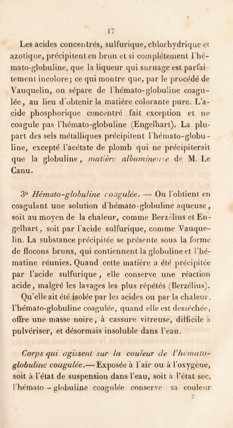 Les acides concentrés, sulfurique, chlorhydrique & azotique, précipitent en brun et si coinplétenient Thé- mato-globuHne, que la liqueur qui surnage est parfai- tement incolore J ce qui montre que, par le procédé de Vauquelin, on sépare de Tbémato-globuline coagu- lée, au lieu d’obtenir la matière colorante pure. L’a- eide phosphorique concentré fait exception et ne coagule pas Tbémato-globuline (Engeibart). La plu- part des sels métalliques précipitent l’hémato-globu - line, excepté Tacétate de plomb qui ne précipiterait que la globuline, matière alhuminen se de M. Le Canu. 3® Hémato-globuline coagulée. — On l’obtient en coagulant une solution d’hémalo-globuline aqueuse, soit au moyen de la chaleur, comme Berzélius etEn- gelhart, soit par l’acide sulfurique, comme Vauque- lin. La substance précipitée se présente sous la forme de flocons bruns, qui contiennent la globuline et riié- matine réunies. Quand cette matière a été précipitée par l’acide' sulfurique, elle conserve une réaction acide, malgré les lavages les plus répétés (Berzélius). Qu’elle ait été isolée par les acides ou par la chaleur, rhémato-globuline coagulée, quand elle est desséchée, offre une masse noire, à cassure vitreuse, difficile à pulvériser, et désormais insoluble dans l’eau. Corps qui agissent sur la couleur de Vhémcito-' globuline coagulée.— Exposée à l’air ou à l’oxygène, soit à l’état de suspension dans l’eau, soit à l’état sec, l’hémato - globuline coagulée conserve sa couleur