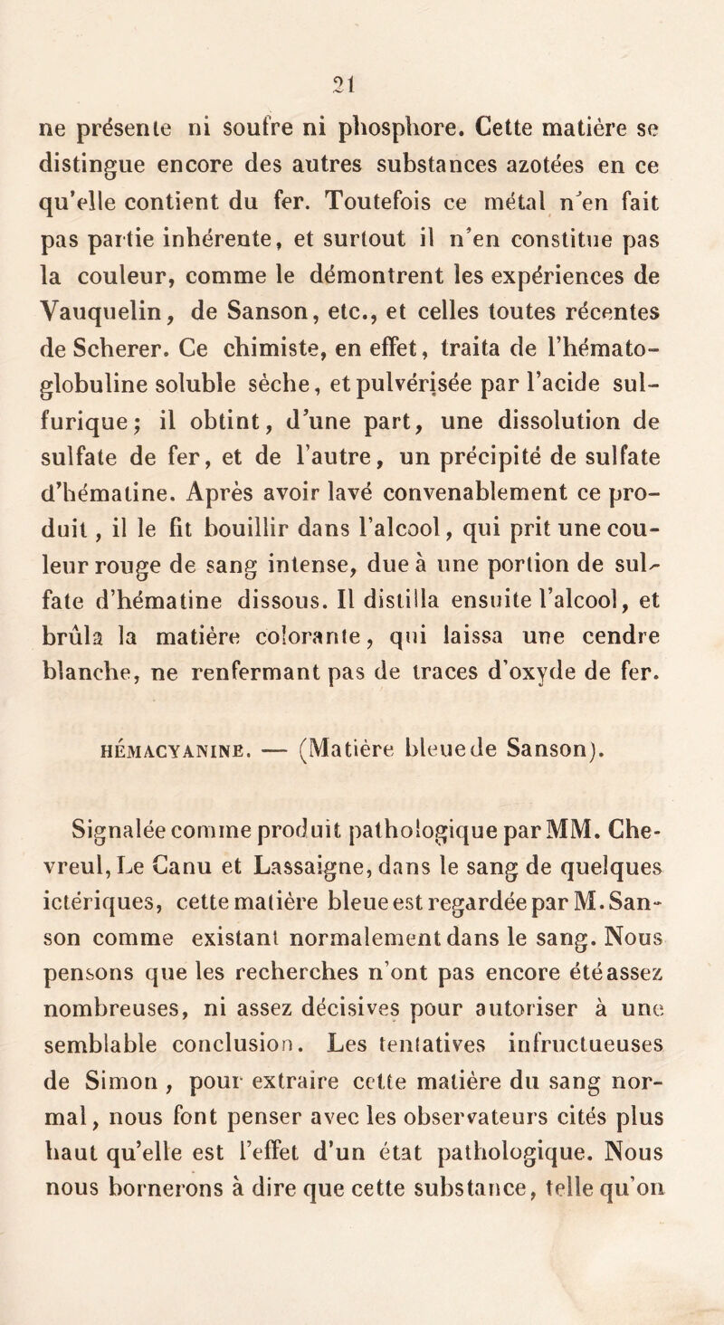 ne présente ni soufre ni phosphore. Celte matière se distingue encore des autres substances azotées en ce quVlle contient du fer. Toutefois ce métal n^en fait pas partie inhérente, et surtout il n’en constitue pas la couleur, comme le démontrent les expériences de Vaiiquelin, de Sanson, etc., et celles toutes récentes de Scherer. Ce chimiste, en efFet, traita de l’hémato- globuline soluble sèche, et pulvérisée par l’acide sul- furique; il obtint, d’une part, une dissolution de sulfate de fer, et de l’autre, un précipité de sulfate (Thématine. Après avoir lavé convenablement ce pro- duit , il le fit bouillir dans l’alcool, qui prit une cou- leur rouge de sang intense, due à une portion de sul^ fate d’hématine dissous. Il distilla ensuite l’alcool, et brûla la matière colorante, qui laissa une cendre blanche, ne renfermant pas de traces d’oxyde de fer. HÉMACYANiNE. — (Matière bleue de Sanson). Signalée comme produit pathologique par MM. Che- vreul,Le Ganu et Lassaigne, dans le sang de quelques ictériques, cette matière bleue est regardée par M.San^ son comme existant normalement dans le sang. Nous pensons que les recherches n’ont pas encore été assez nombreuses, ni assez décisives pour autoriser à une semblable conclusion. Les tentatives infructueuses de Simon , pour extraire cette matière du sang nor- mal, nous font penser avec les observateurs cités plus haut qu’elle est l’effet d’un état pathologique. Nous nous bornerons à dire que cette substance, telle qu’on