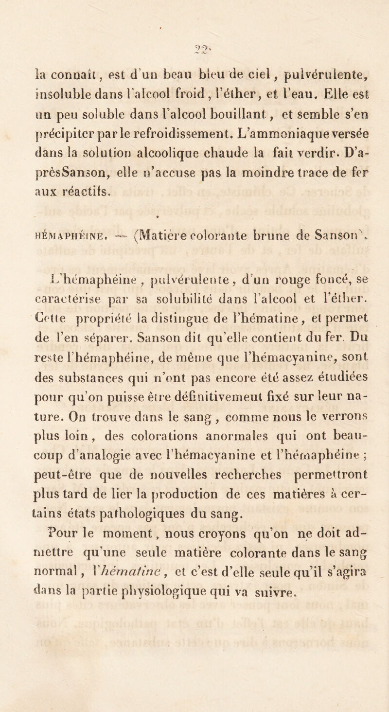 la connaît, est d’uii beau bleu de ciel, pulvérulente, insoluble dans Talcool froid, l’éther, et l’eau. Elle est un peu soluble dans ralcool bouillant, et semble s’en précipiter par le refroidissement. L’ammoniaque versée dans la solution alcoolique chaude la fait verdir. D’a- présSanson, elle n’accuse pas la moindre trace de fer aux réactifs. HÉMAPHÉiNE. (Matière coloraute brune de Sanson\ L’hémaphéine , pulvérulente, d’un rouge foncé, se caractérise par sa solubilité dans l’alcool et l’éther. Cetle propriélé la distingue de l’hématine, et permet de l’en séparer, Sanson dit qu’elle contient du fer. Du reste l’hémaphéine, de même que l’hémacyanine, sont des substances qui n’ont pas encore été assez étudiées pour qu’on puisse être définitivemeut fixé sur leur na- ture. On trouve dans le sang , comme nous le verrons plus loin , des colorations anormales qui ont beau- coup d’analogie avec l’hémacyanine et l’héniaphéine ; peut-être que de nouvelles recherches permettront plus tard de lier la [)roduction de ces matières à cer- tains états pathologiques du sang. Pour le moment, nous croyons qu’on ne doit ad- mettre qu’une seule matière colorante dans le sang normal, Vhémafirte , et c’est d’elle seule qu’il s’agira dans la partie physiologique qui va suivre.