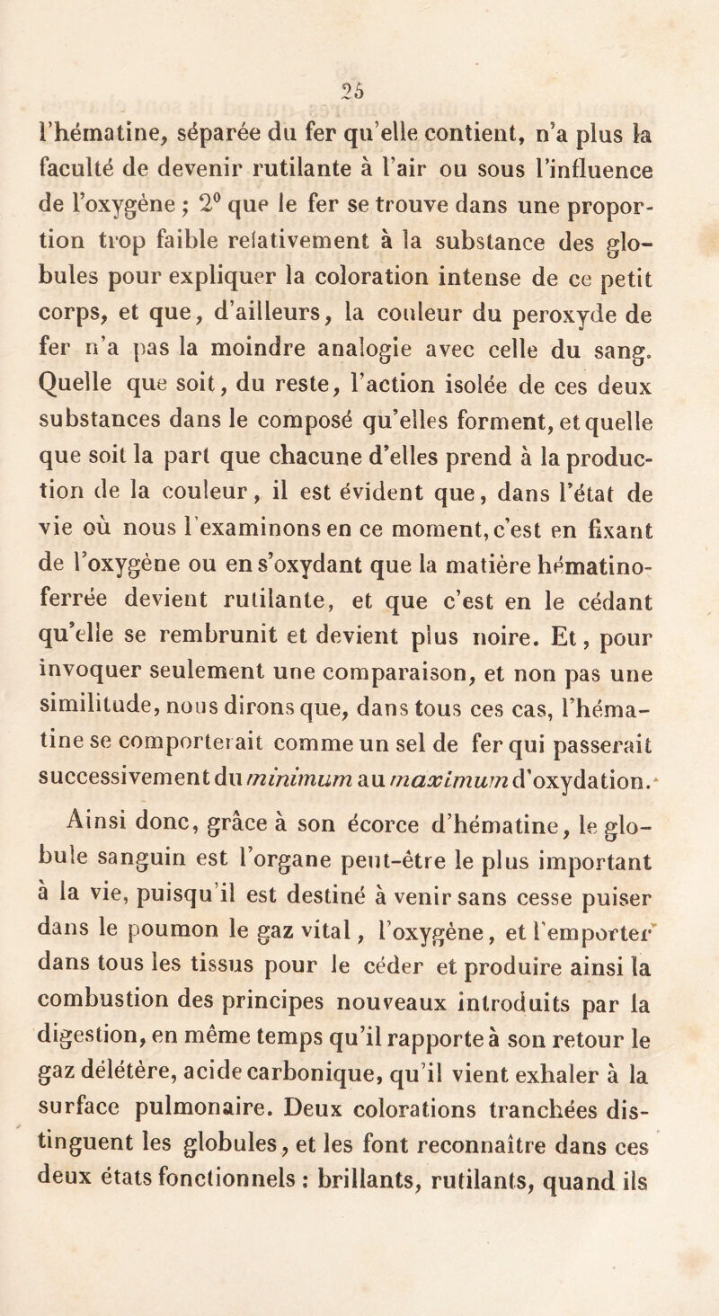 l’hématine, séparée du fer qu’elle contient, n’a plus la faculté de devenir rutilante à l’air ou sous l’influence de l’oxygène ; 2® que le fer se trouve dans une propor- tion trop faible relativement à la substance des glo- bules pour expliquer la coloration intense de ce petit corps, et que, d’ailleurs, la couleur du peroxyde de fer n’a pas la moindre analogie avec celle du sang. Quelle que soit, du reste, l’action isolée de ces deux substances dans le composé qu’elles forment, et quelle que soit la part que chacune d’elles prend à la produc- tion de la couleur, il est évident que, dans l’état de vie où nous l’examinons en ce moment, c’est en fixant de l’oxygène ou en s’oxydant que la matière hématino- ferrée devient rutilante, et que c’est en le cédant qu’elle se rembrunit et devient plus noire. Et, pour invoquer seulement une comparaison, et non pas une similitude, nous dirons que, dans tous ces cas, l’héma- tine se comporterait comme un sel de fer qui passerait successivement du minimum au maximum d’oxydation.* Ainsi donc, grâce à son écorce d’hématine, le glo- bule sanguin est l’organe peut-être le plus important à la vie, puisqu’il est destiné à venir sans cesse puiser dans le poumon le gaz vital, l’oxygène, et remporter” dans tous les tissus pour le céder et produire ainsi la combustion des principes nouveaux introduits par la digestion, en même temps qu’il rapporte à son retour le gaz délétère, acide carbonique, qu’il vient exhaler à la surface pulmonaire. Deux colorations tranchées dis- tinguent les globules, et les font reconnaître dans ces deux états fonctionnels : brillants, rutilants, quand iis