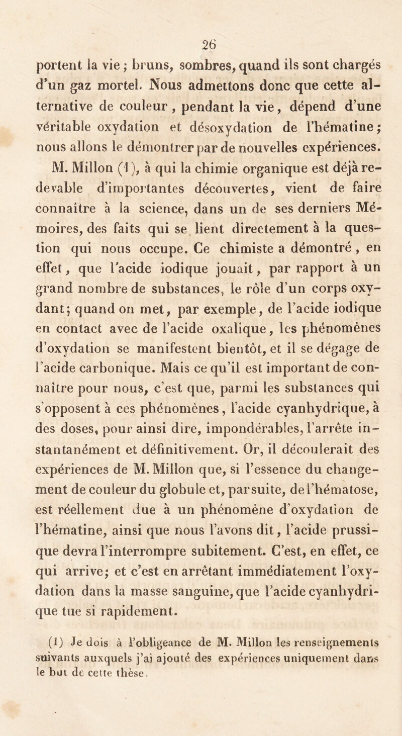 portent ia vie ; bruns, sombres, quand ils sont chargés d’un gaz mortel. Nous admettons donc que cette al- ternative de couleur , pendant la vie, dépend d’une véritable oxydation et désoxydation de l’hématine ; nous allons le démontrer par de nouvelles expériences. M. Millon (1 ), à qui la chimie organique est déjà re- devable d’importantes découvertes, vient de faire connaître à ia science, dans un de ses derniers Mé- moires, des faits qui se lient directement à la ques- tion qui nous occupe. Ce chimiste a démontré , en effet, que Tacide iodique jouait, par rapport à un grand nombre de substances, le rôle d’un corps oxy- dant; quand on met, par exemple, de l’acide iodique en contact avec de l’acide oxalique, les phénomènes d’oxydation se manifestent bientôt, et il se dégage de l’acide carbonique. Mais ce qu’il est important de con- naître pour nous, c’est que, parmi les substances qui s’opposent à ces phénomènes, l’acide cyanhydrique, à des doses, pour ainsi dire, impondérables, l’arrête in- stantanément et définitivement. Or, il découlerait des expériences de M. Millon que, si l’essence du change- ment de couleur du globule et, parsuite, de l’hématose, est réellement due à un phénomène d’oxydation de l’hématine, ainsi que nous l’avons dit, l’acide prussi- que devra l’interrompre subitement. C’est, en effet, ce qui arrive; et c’est en arrêtant immédiatement l’oxy- dation dans la masse sanguine, que l’acide cyanhydri- que tue si rapidement. (1) Je dois à robligeance de M. Millon les renseignements suivants auxquels j’ai ajouté des expériences uniquement dans le but de celte thèse.