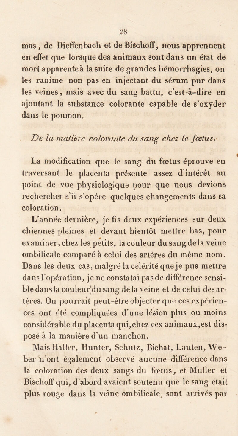 mas, de Diefîenbach et de Bischoff, nous apprennent en effet que lorsque des animaux sont dans un état de mort apparente à la suite de grandes hémorrhagies, on les ranime non pas en injectant du sérum pur dans les veines, mais avec du sang battu, c’est-à-dire en ajoutant la substance colorante capable de s’oxyder dans le poumon. iJe la matière colorante du sang chez le fœtus. La modification que le sang du fœtus éprouve en traversant le placenta présente assez d’intérêt au point de vue physiologique pour que nous devions rechercher s’il s’opère quelques changements dans sa coloration. L’année dernière, Je fis deux expériences sur deux chiennes pleines et devant bientôt mettre bas, pour examiner, chez les petits, la couleur du sang de la veine ombilicale comparé à celui des artères du même nom. Dans les deux cas, malgré la célérité que je pus mettre dans l’opération, je ne constatai pas de différence sensi- ble dans la couleur'du sang delà veine et de celui des ar- tères. On pourrait peut-être objecter que ces expérien- ces ont été compliquées d’une lésion plus ou moins considérable du placenta qui,chez ces animaux,est dis- posé à la manière d’un manchon. Mais HallcT, Hunter, Schutz, Bichat, Lauten, We- ber n’ont également observé aucune différence dans la coloration des deux sangs du fœtus, et Muller et Bischoff qui, d’abord avaient soutenu que le sang était plus rouge dans la veine ombilicale; sont arrivés par 0