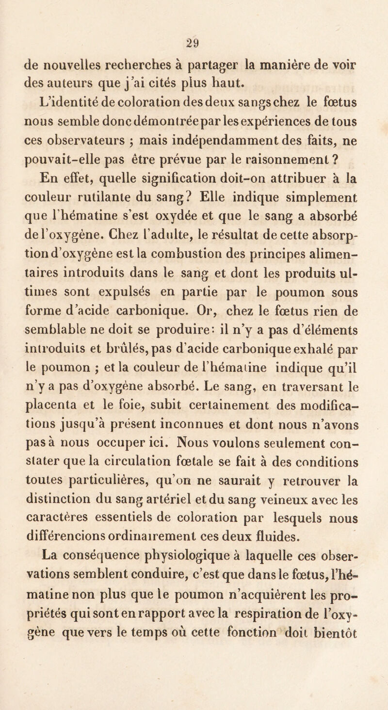 de nouvelles recherches à partager la manière de voir des auteurs que j’ai cités plus haut. L’identité de coloration des deux sangs chez le fœtus nous semble donc démontréepar les expériences de tous ces observateurs 5 mais indépendamment des faits, ne pouvait-elle pas être prévue par le raisonnement ? En effet, quelle signification doit-on attribuer à la couleur rutilante du sang? Elle indique simplement que rhématine s’esl oxydée et que le sang a absorbé de l’oxygène. Chez l’adulte, le résultat de celte absorp- tion d’oxygène est la combustion des principes alimen- taires introduits dans le sang et dont les produits ul- times sont expulsés en partie par le poumon sous forme d’acide carbonique. Or, chez le fœtus rien de semblable ne doit se produire’- il n’y a pas d’éléments introduits et brûlés, pas d’acide carbonique exhalé par le poumon ; et la couleur de l’hémaiine indique qu’il n’y a pas d’oxygène absorbé. Le sang, en traversant le placenta et le foie, subit certainement des modifica- tions jusqu’à présent inconnues et dont nous n’avons pas à nous occuper ici. Nous voulons seulement con- stater que la circulation fœtale se fait à des conditions toutes particulières, qu’on ne saurait y retrouver la distinction du sang artériel et du sang veineux avec les caractères essentiels de coloration par lesquels nous différencions ordinairement ces deux fluides. La conséquence physiologique à laquelle ces obser- vations semblent conduire, c’est que dans le fœtus, l’hé- matine non plus que le poumon n’acquièrent les pro- priétés qui sont en rapport avec la respiration de l’oxy- gène que vers le temps où cette fonction doit bientôt